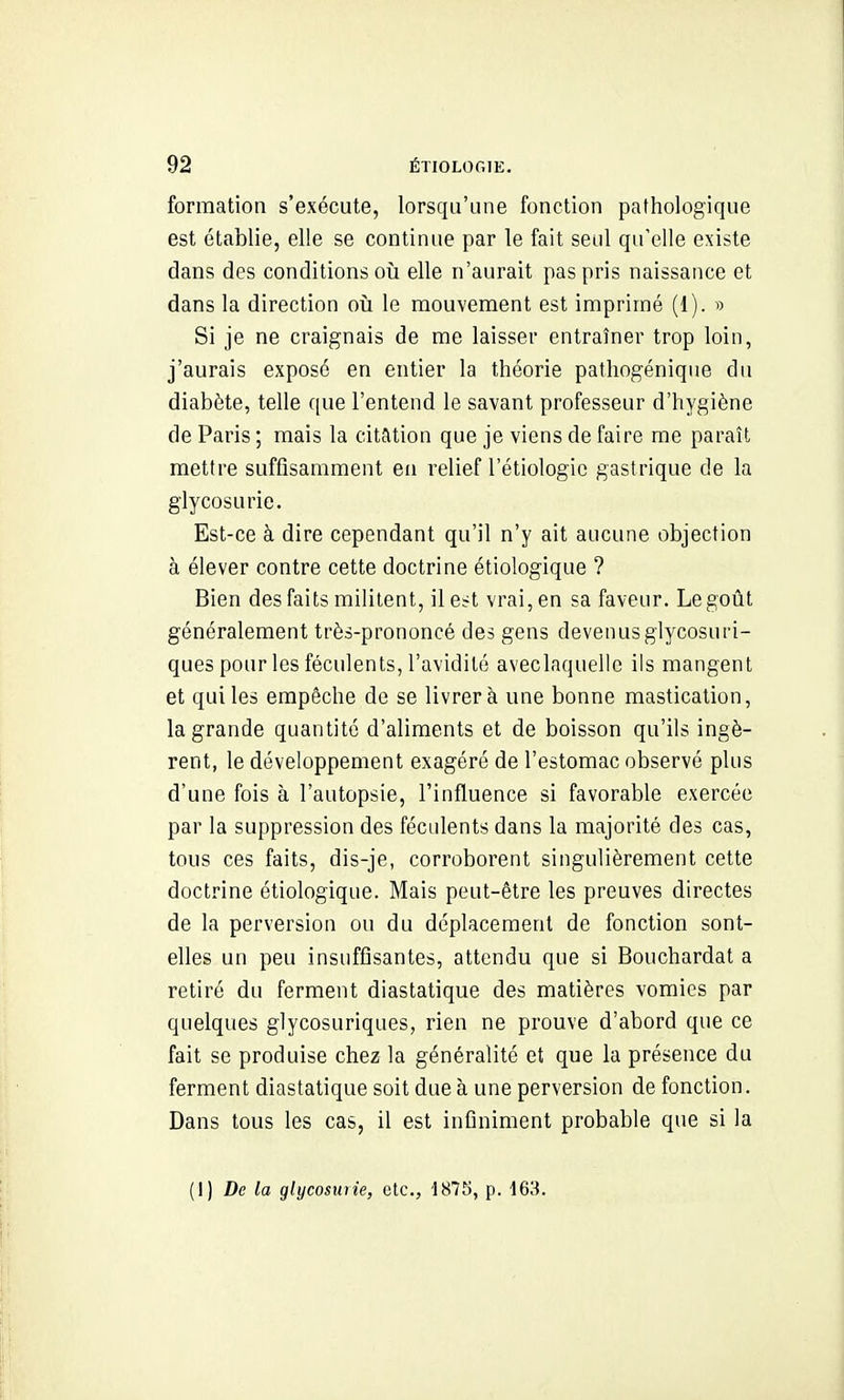 formation s'exécute, lorsqu'une fonction pathologique est établie, elle se continue par le fait seul qu'elle existe dans des conditions oii elle n'aurait pas pris naissance et dans la direction oii le mouvement est imprimé (1). « Si je ne craignais de me laisser entraîner trop loin, j'aurais exposé en entier la théorie patliogénique du diabète, telle que l'entend le savant professeur d'hygiène de Paris ; mais la citation que je viens de faire me paraît mettre suffisamment en relief l'étiologic gastrique de la glycosurie. Est-ce à dire cependant qu'il n'y ait aucune objection à élever contre cette doctrine étiologique ? Bien des faits militent, ile^t vrai, en sa faveur. Le goût généralement très-prononcé des gens devenusgiycosuri- ques pour les féculents, l'avidité aveclaquelle ils mangent et qui les empêche de se livrer à une bonne mastication, la grande quantité d'aliments et de boisson qu'ils ingè- rent, le développement exagéré de l'estomac observé plus d'une fois à l'autopsie, l'influence si favorable exercée par la suppression des féculents dans la majorité des cas, tous ces faits, dis-je, corroborent singulièrement cette doctrine étiologique. Mais peut-être les preuves directes de la perversion ou du déplacement de fonction sont- elles un peu insuffisantes, attendu que si Bouchardat a retiré du ferment diastatique des matières vomies par quelques glycosuriques, rien ne prouve d'abord que ce fait se produise chez la généralité et que la présence du ferment diastatique soit due à une perversion de fonction. Dans tous les cas, il est infiniment probable que si la (I) De la glycosuiie, etc., 1875, p. 163.