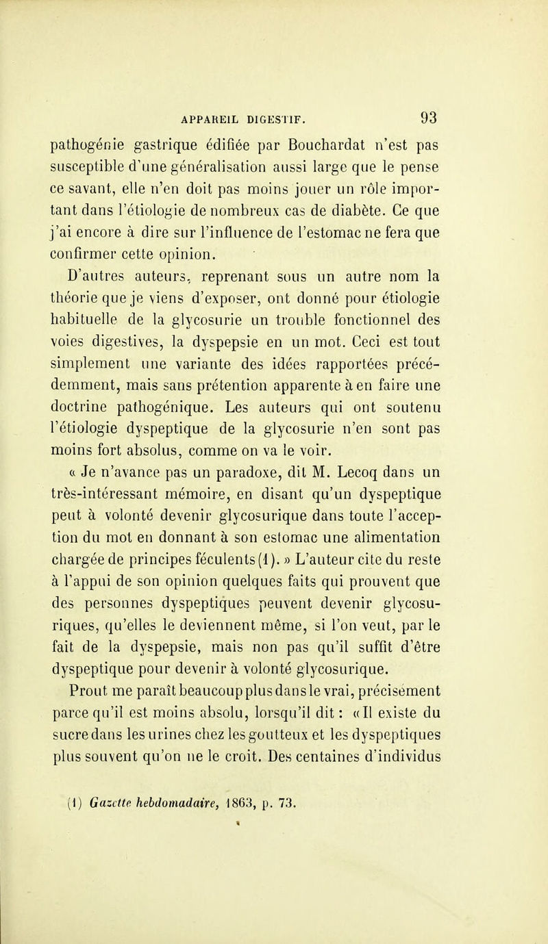 pathogénie gastrique édifiée par Bouchardat n'est pas susceptible d'une généralisation aussi large que le pense ce savant, elle n'en doit pas moins jouer un rôle impor- tant dans l'étiologie de nombreux cas de diabète. Ce que j'ai encore à dire sur l'influence de l'estomac ne fera que confirmer cette opinion. D'autres auteurs, reprenant sous un autre nom la théorie que je viens d'exposer, ont donné pour étiologie habituelle de la glycosurie un trouble fonctionnel des voies digestives, la dyspepsie en un mot. Ceci est tout simplement une variante des idées rapportées précé- demment, mais sans prétention apparente à en faire une doctrine pafhogénique. Les auteurs qui ont soutenu l'étiologie dyspeptique de la glycosurie n'en sont pas moins fort absolus, comme on va le voir. « Je n'avance pas un paradoxe, dit M. Lecoq dans un très-intéressant mémoire, en disant qu'un dyspeptique peut à volonté devenir glycosurique dans toute l'accep- tion du mot en donnant à son estomac une alimentation chargée de principes féculents(1). » L'auteur cite du reste à l'appui de son opinion quelques faits qui prouvent que des personnes dyspeptiques peuvent devenir glycosu- riques, qu'elles le deviennent même, si l'on veut, par le fait de la dyspepsie, mais non pas qu'il suffit d'être dyspeptique pour devenir à volonté glycosurique. Prout me paraît beaucoup plus dans le vrai, précisément parce qu'il est moins absolu, lorsqu'il dit : «Il existe du sucre dans les urines chez les goutteux et les dyspeptiques plus souvent qu'on ne le croit. Des centaines d'individus yi) Gazette hebdomadaire, 1863, p. 73.