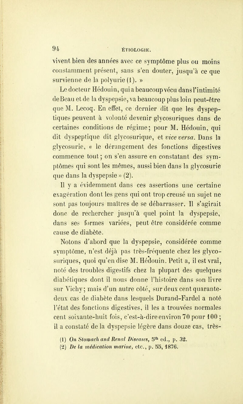 vivent bien des années avec ce symptôme plus ou moins constamment présent, sans s'en douter, jusqu'à ce que survienne de la polyurie (1). » Le docteur Hédouin, quia beaucoup vécu dans l'intimité deBeau et de la dyspepsie, va beaucoup plus loin peut-être que M. Lecoq. En effet, ce dernier dit que les dyspep- tiques peuvent à volonté devenir glycosuriques dans de certaines conditions de régime; pour M. Hédouin, qui dit dyspeptique dit glycosurique, et vice versa. Dans la glycosurie, « le dérangement des fonctions digestives commence tout; on s'en assure en constatant des sym- ptômes qui sont les mêmes, aussi bien dans la glycosurie que dans la dyspepsie » (2). Il y a évidemment dans ces assertions une certaine exagération dont les gens qui ont trop creusé un sujet ne sont pas toujours maîtres de se débarrasser. 11 s'agirait donc de rechercher jusqu'à quel point la dyspepsie, dans ses formes variées, peut être considérée comme cause de diabète. Notons d'abord que la dyspepsie, considérée comme symptôme, n'est déjà pas très-fréquente chez les glyco- suriques, quoi qu'en dise M. Hédouin. Petit a, il est vrai, noté des troubles digestifs chez la plupart des quelques diabétiques dont il nous donne l'histoire dans son livre sur Vichy; mais d'un autre côté, sur deux cent quarante- deux cas de diabète dans lesquels Durand-Fardel a noté l'état des fonctions digestives, il les a trouvées normales cent soixante-huit fois, c'est-à-dire environ 70 pour 100 ; il a constaté de la dyspepsie légère dans douze cas, très- (1) On Stomach and Rénal Diseases, 5 éd., p. 32. (2) De la médication marine, etc., p, 5S, 1876.