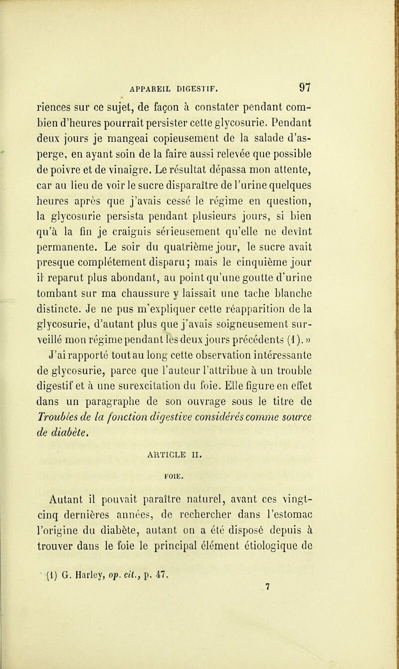 riences sur ce sujet, de façon à constater pendant com- bien d'heures pourrait persister cette glycosurie. Pendant deux jours je mangeai copieusement de la salade d'as- perge, en ayant soin de la faire aussi relevée que possible de poivre et de vinaigre. Le résultat dépassa mon attente, car au lieu de voir le sucre disparaître de l'urine quelques heures après que j'avais cessé le régime en question, la glycosurie persista pendant plusieurs jours, si bien qu'à la fin je craignis sérieusement qu'elle ne devînt permanente. Le soir du quatrième jour, le sucre avait presque complètement disparu; mais le cinquième jour il reparut plus abondant, au point qu'une goutte d'urine tombant sur ma chaussure y laissait une tache blanche distincte. Je ne pus m'expliquer cette réapparition de la glycosurie, d'autant plus que j'avais soigneusement sur- veillé mon régime pendant les deux jours précédents (1). » J'ai rapporté tout au long cette observation intéressante de glycosurie, parce que l'auteur l'attribue à un trouble digestif et à une surexcitation du foie. Elle figure en effet dans un paragraphe de son ouvrage sous le titre de Troubles de la fonction digestive considérés comme source de diabète. ARTICLE II. FOIE. Autant il pouvait paraître naturel, avant ces vingt- cinq dernières années, de rechercher dans l'estomac l'origine du diabète, autant on a été disposé depuis à trouver dans le foie le principal élément étiologique de (1) G. Harley, op. cU., p. 47. 7