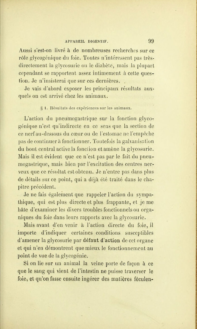 Aussi s'est-on livré à de nombreuses recherches sur ce rôle glycogénique du foie. Toutes n'intéressent pas très- directement la glycosurie ou le diabète, mais la plupart cependant se rapportent assez intimement à cetle ques- tion. Je n'insisterai que sur ces dernières. . Je vais d'abord exposer les principaux résultats aux- quels on est anivo chez les animaux. § I. Résultats des expériences sur les animaux. L'action du pneumogastrique sur la fonction glyco- gonique n'est qu'indirecte en ce sens qtie la section de ce nerf au-dessous du cœtir ou de l'estomac no l'empêche pas de continuera fonctionner. Toutefois la galvanisation du bout central active la fonction et amène la glycosurie. Mais il est évident que ce n'est pas par le fait du pneu- mogastrique, mais bien par l'excitation des centres ner- veux que ce résultat est obtenu. Je n'entre pas dans plus de détails sur ce point, qui a déjà été traité dans le cha- pitre précédent. Je ne fais également que rappeler l'action du sympa- thique, qui est plus directe et plus frappante, et je me hâte d'examiner les divers troubles fonctionnels ou orga- niques du foie dans leurs rapports avec la glycosurie. Mais avant d'en venir à l'action directe du fuie, il importe d'indiquer certaines conditions susceptibles d'amener la glycosurie par défaut d'action de cet organe et qui n'en démontrent que mieux le fonctionnement au point de vue de la glycogénie. Si on lie sur un animal la veine porte de façon à ce que le sang qui vient de l'intestin ne puisse traverser le foie, et qu'on fasse ensuite ingérer des matières féculen-