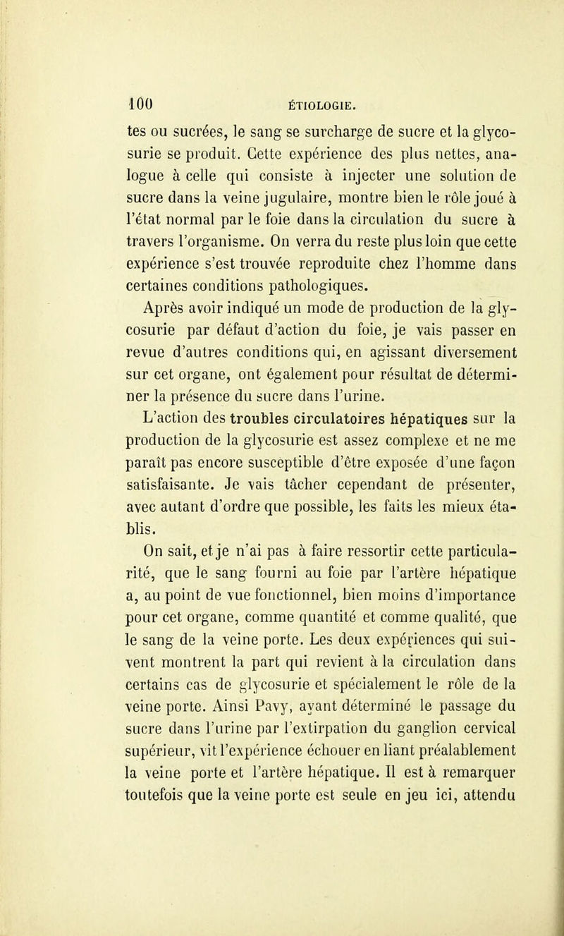 tes ou sucrées, le sang se sui'charge de sucre et la glyco- surie se produit. Cette expérience des plus nettes, ana- logue à celle qui consiste h injecter une solution de sucre dans la veine jugulaire, montre bien le rôle joué à l'état normal par le foie dans la circulation du sucre à travers l'organisme. On verra du reste plus loin que cette expérience s'est trouvée reproduite chez l'homme dans certaines conditions pathologiques. Après avoir indiqué un mode de production de la gly- cosurie par défaut d'action du foie, je vais passer en revue d'autres conditions qui, en agissant diversement sur cet organe, ont également pour résultat de détermi- ner la présence du sucre dans l'urine. L'action des troubles circulatoires hépatiques sur la production de la glycosurie est assez complexe et ne me paraît pas encore susceptible d'être exposée d'une façon satisfaisante. Je vais tâcher cependant de présenter, avec autant d'ordre que possible, les faits les mieux éta- blis. On sait, et je n'ai pas à faire ressortir cette particula- rité, que le sang fourni au foie par l'artère hépatique a, au point de vue fonctionnel, bien moins d'importance pour cet organe, comme quantité et comme qualité, que le sang de la veine porte. Les deux expériences qui sui- vent montrent la part qui revient à la circulation dans certains cas de glycosurie et spécialement le rôle de la veine porte. Ainsi Pavy, ayant déterminé le passage du sucre dans l'urine par l'extirpation du ganglion cervical supérieur, vit l'expérience échouer en liant préalablement la veine porte et l'artère hépatique. Il est à remarquer toutefois que la veine porte est seule en jeu ici, attendu