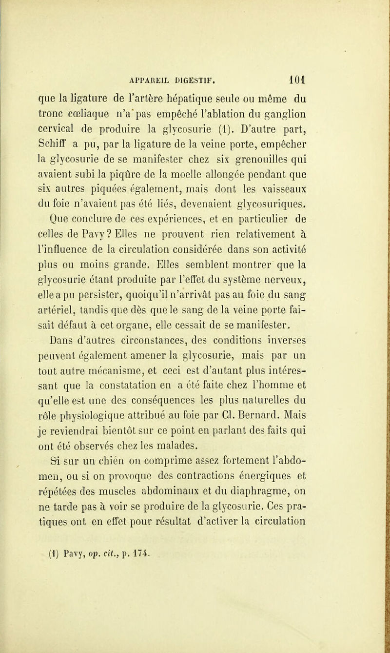 que la ligature de l'artère hépatique seule ou même du tronc cœliaque n'a'pas empêché l'ablation du ganglion cervical de produire la glycosurie (1). D'autre part, Schiff a pu, par la ligature de la veine porte, empêcher la glycosurie de se manifester chez six grenouilles qui avaient subi la piqûre de la moelle allongée pendant que six autres piquées également, mais dont les vaisseaux du foie n'avaient pas été liés, devenaient glycosuriques. Que conclure de ces expériences, et en particulier de celles de Pavy? Elles ne prouvent rien relativement à l'influence de la circulation considérée dans son activité plus ou moins grande. Elles semblent montrer que la glycosurie étant produite par l'effet du système nerveux, elle a pu persister, quoiqu'il n'arrivât pas au foie du sang artériel, tandis que dès que le sang de la veine porte fai- sait défaut à cet organe, elle cessait de se manifester. Dans d'autres circonstances, des conditions inverses peuvent également amener la glycosurie, mais par un tout autre mécanisme, et ceci est d'autant plus intéres- sant que la constatation en a été faite chez l'homme et qu'elle est une des conséquences les plus naturelles du rôle physiologique attribué au foie par Gl. Bernard. Mais je reviendrai bientôt sur ce point en parlant des faits qui ont été observés chez les malades. Sri sur un chién on comprime assez fortement l'abdo- men, ou si on provoque des contractions énergiques et répétées des muscles abdominaux et du diaphragme, on ne tarde pas à voir se produire de la glycosurie. Ces pra- tiques ont en effet pour résultat d'activer la circulation