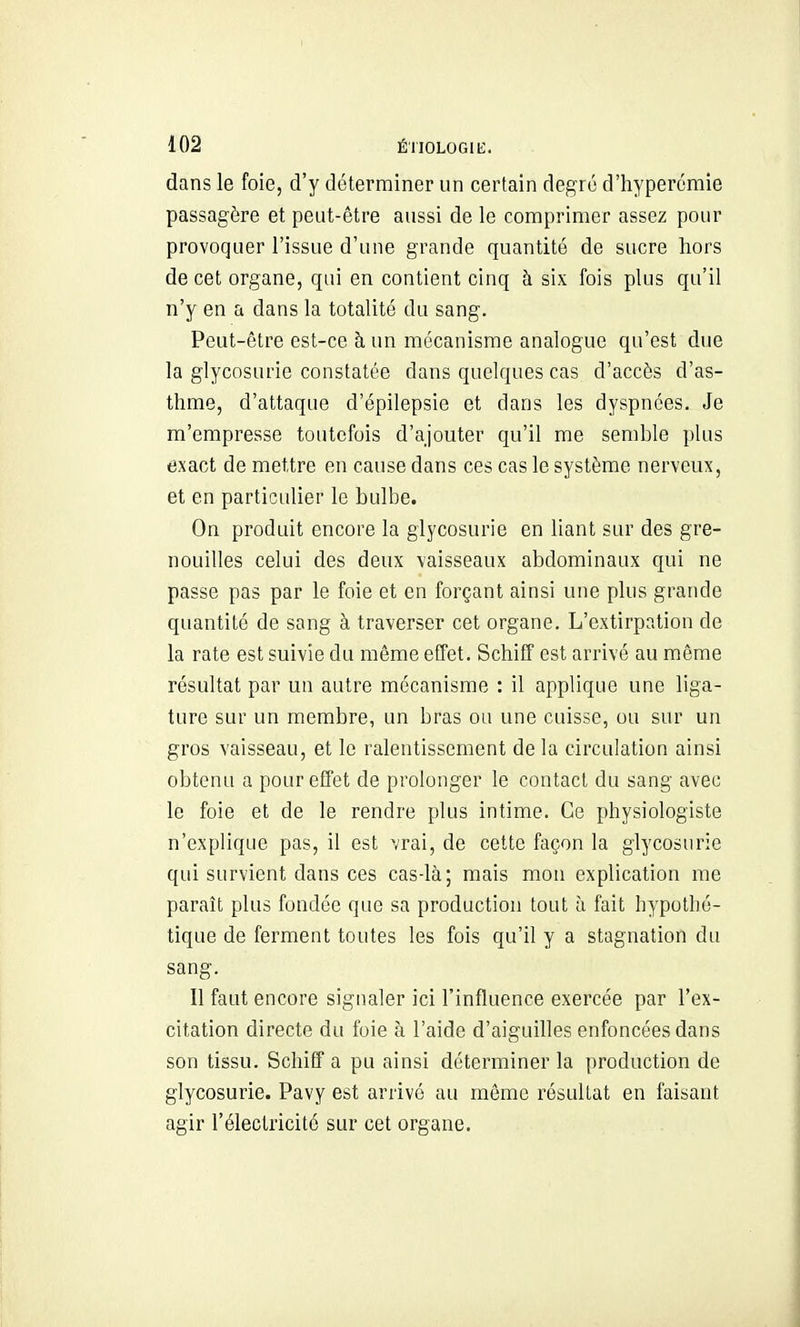 dans le foie, d'y déterminer un certain degré d'hyperomie passagère et peut-être aussi de le comprimer assez pour provoquer l'issue d'une grande quantité de sucre hors de cet organe, qui en contient cinq h six fois plus qu'il n'y en a dans la totalité du sang. Peut-être est-ce h un mécanisme analogue qu'est due la glycosurie constatée dans quelques cas d'accès d'as- thme, d'attaque d'épilepsie et dans les dyspnées. Je m'empresse toutefois d'ajouter qu'il me semble plus exact de mettre en cause dans ces cas le système nerveux, et en particulier le bulbe. On produit encore la glycosurie en liant sur des gre- nouilles celui des deux vaisseaux abdominaux qui ne passe pas par le foie et en forçant ainsi une plus grande quantité de sang à traverser cet organe. L'extirpation de la rate est suivie du même effet. Schiff est arrivé au même résultat par un autre mécanisme : il applique une liga- ture sur un membre, un bras ou une cuisse, ou sur un gros vaisseau, et le ralentissement de la circulation ainsi obtenu a pour effet de prolonger le contact du sang avec le foie et de le rendre plus intime. Ce physiologiste n'explique pas, il est vrai, de cette façon la glycosurie qui survient dans ces cas-là; mais mon explication me paraît plus fondée que sa production tout à fait hypothé- tique de ferment toutes les fois qu'il y a stagnation du sang. Il faut encore signaler ici l'influence exercée par l'ex- citation directe du foie à l'aide d'aiguilles enfoncées dans son tissu. Schiff a pu ainsi déterminer la production de glycosurie. Pavy est arrivé au môme résultat en faisant agir l'électricité sur cet organe.