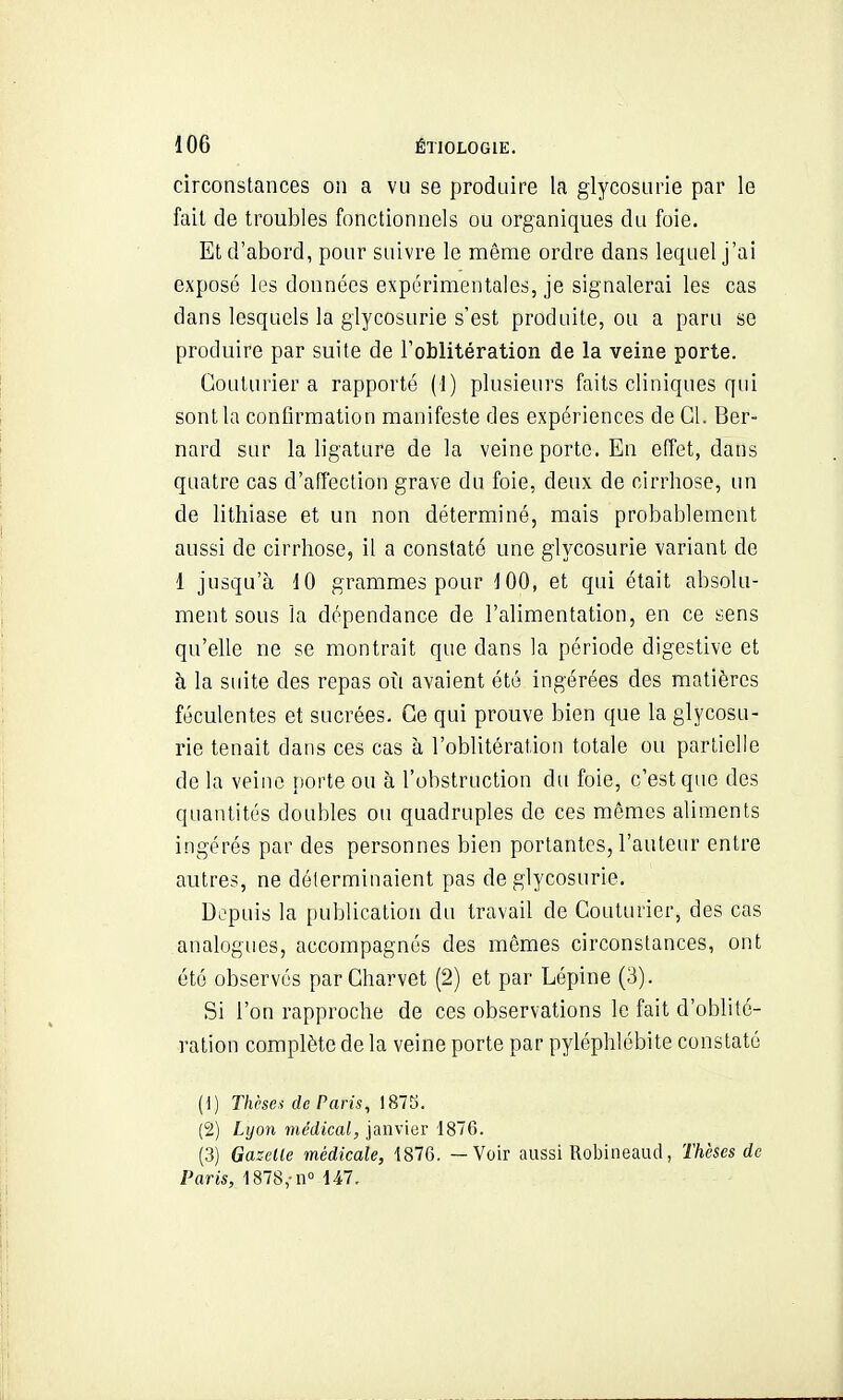 circonstances on a vu se produire la glycosurie par le fait de troubles fonctionnels ou organiques du foie. Et d'abord, pour suivre le même ordre dans lequel j'ai exposé les données expérimentales, je signalerai les cas dans lesquels la glycosurie s'est produite, ou a paru se produire par suite de l'oblitération de la veine porte. Couturier a rapporté (1) plusieurs faits cliniques qui sont la confirmation manifeste des expériences de Cl. Ber- nard sur la ligature de la veine porte. En effet, dans quatre cas d'affection grave du foie, deux de cirrhose, un de lithiase et un non déterminé, mais probablement aussi de cirrhose, il a constaté une glycosurie variant de 1 jusqu'à 10 grammes pour 100, et qui était absolu- ment sous la dépendance de l'alimentation, en ce sens qu'elle ne se montrait que dans la période digestive et h la suite des repas où avaient été ingérées des matières féculentes et sucrées. Ce qui prouve bien que la glycosu- rie tenait dans ces cas à l'oblitération totale ou partielle de la veine porte ou à l'obstruction du foie, c'est que des quantités doubles ou quadruples de ces mêmes aliments ingérés par des personnes bien portantes, l'auteur entre autres, ne déterminaient pas de glycosurie. Depuis la publication du travail de Couturier, des cas analogues, accompagnés des mêmes circonstances, ont été observés parCharvet (2) et par Lépine (3). Si l'on rapproche de ces observations le fait d'oblité- ration complète de la veine porte par pyléphlébite constaté (1) Thèses de Paris, 1875. (2) Lyon médical, janvier 1876. (3) Gazelle médicale, 1876. — Voir aussi Robineaud, Thèses de Paris, 1878,-n° 147.