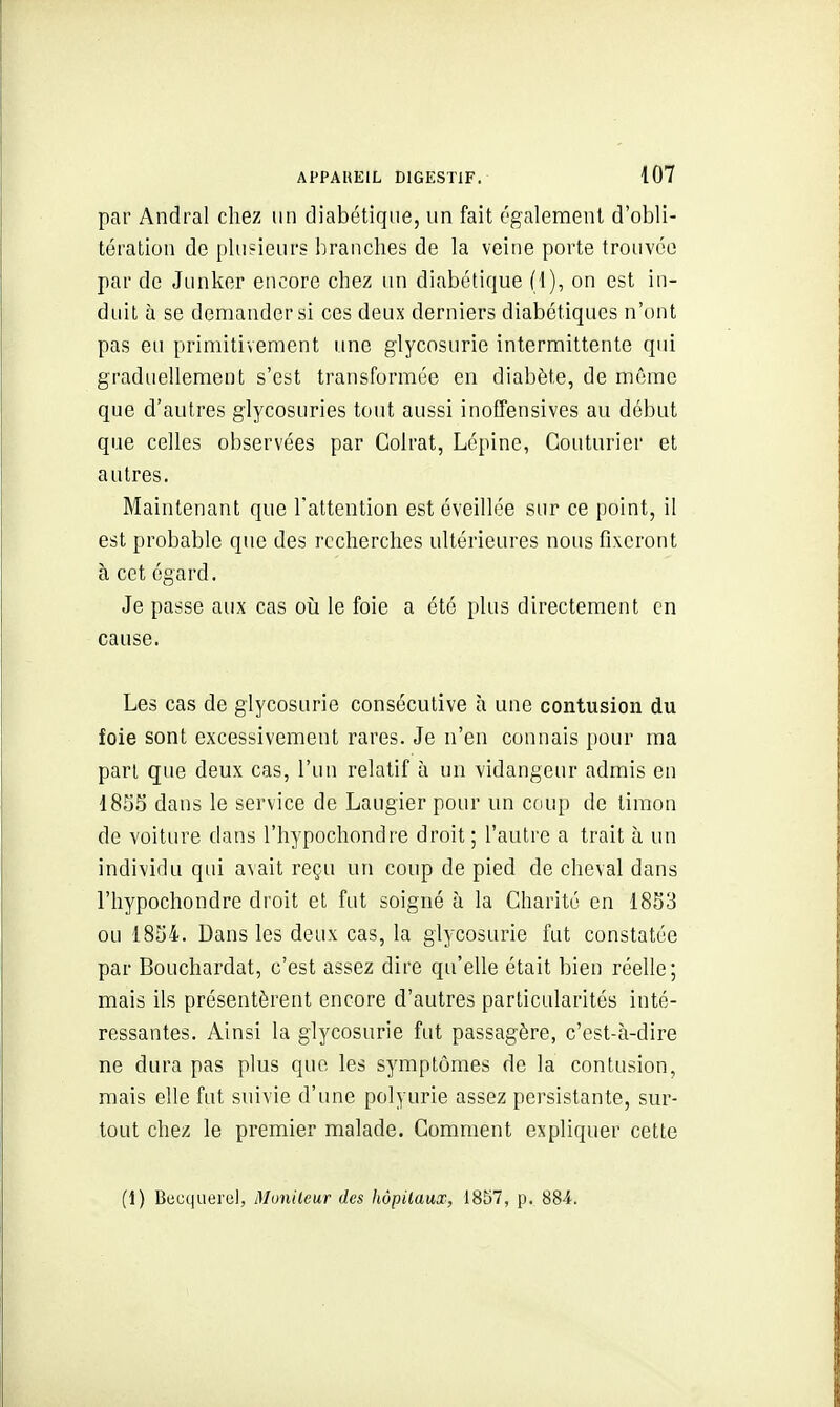 par Andral chez un diabétique, un fait également d'obli- tération de plusieurs branches de la veine porte trouvée par de Junker encore chez un diabétique (1), on est in- duit à se demander si ces deux derniers diabétiques n'ont pas eu primitivement une glycosurie intermittente qui graduellement s'est transformée en diabète, de même que d'autres glycosuries tout aussi inofFensives au début que celles observées par Colrat, Lépine, Couturier et autres. Maintenant que l'attention est éveillée sur ce point, il est probable que des recherches ultérieures nous fixeront à cet égard. Je passe aux cas oii le foie a été plus directement en cause. Les cas de glycosurie consécutive h une contusion du foie sont excessivement rares. Je n'en connais pour ma pari que deux cas, l'un relatif à un vidangeur admis en 1855 dans le service de Laugier pour un cciup de timon de voiture dans l'hypochondre droit; l'autre a trait à un individu qui avait reçu un coup de pied de cheval dans l'hypochondre droit et fut soigné à la Charité en 1853 ou 1854. Dans les deux cas, la glycosurie fut constatée par Bouchardat, c'est assez dire qu'elle était bien réelle; mais ils présentèrent encore d'autres particularités inté- ressantes. Ainsi la glycosurie fut passagère, c'est-à-dire ne dura pas plus que les symptômes de la contusion, mais elle fut suivie d'une polyurie assez persistante, sur- tout chez le premier malade. Gomment expliquer cette (1) Bcuquerul, Monileur des hôpitaux, 1857, p. 'èM.