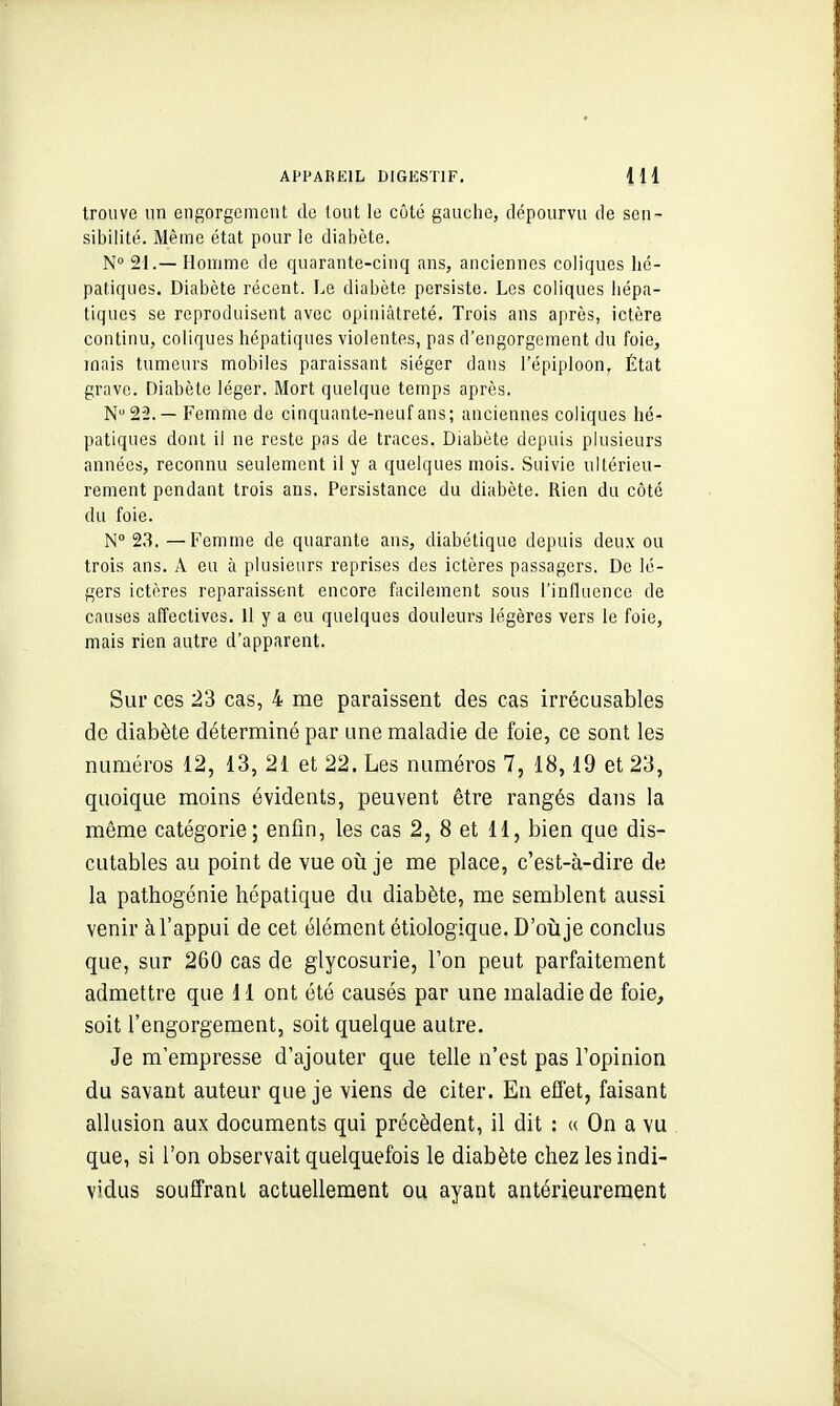 trouve un engorgement de tout le côté gaucho, dépourvu de sen- sibilité. Même état pour le diabète. N° 21.—Homme de quarante-cinq ans, anciennes coliques hé- patiques. Diabète récent. Le diabète persiste. Les coliques hépa- tiques se reproduisent avec opiniâtreté. Trois ans après, ictère continu, coliques hépatiques violentes, pas d'engorgement du foie, mais tumeurs mobiles paraissant siéger dans l'épiploon, État grave. Diabète léger. Mort quelque temps après. N22.— Femme de cinquante-neuf ans; anciennes coliques hé- patiques dont il ne reste pas de traces. Diabète depuis plusieurs années, reconnu seulement il y a quelques mois. Suivie ultérieu- rement pendant trois ans. Persistance du diabète. Rien du côté du foie. N° 23. —Femme de quarante ans, diabétique depuis deu.x ou trois ans. A eu à plusieurs reprises des ictères passagers. De lé- gers ictères reparaissent encore facilement sous l'influence de causes affectives. Il y a eu quelques douleurs légères vers le foie, mais rien autre d'apparent. Sur ces 23 cas, 4 me paraissent des cas irrécusables de diabète déterminé par une maladie de foie, ce sont les numéros 12, 13, 21 et 22. Les numéros 7, 18,19 et 23, quoique moins évidents, peuvent être rangés dans la môme catégorie ; enfin, les cas 2, 8 et 11, bien que dis- cutables au point de vue oii je me place, c'est-à-dire de la pathogénie hépatique du diabète, me semblent aussi venir à l'appui de cet élément étiologique. D'où je conclus que, sur 260 cas de glycosurie, Ton peut parfaitement admettre que 11 ont été causés par une maladie de foie, soit l'engorgement, soit quelque autre. Je m'empresse d'ajouter que telle n'est pas l'opinion du savant auteur que je viens de citer. En effet, faisant allusion aux documents qui précèdent, il dit : « On a vu que, si l'on observait quelquefois le diabète chez les indi- vidus souffranl actuellement ou ayant antérieurement