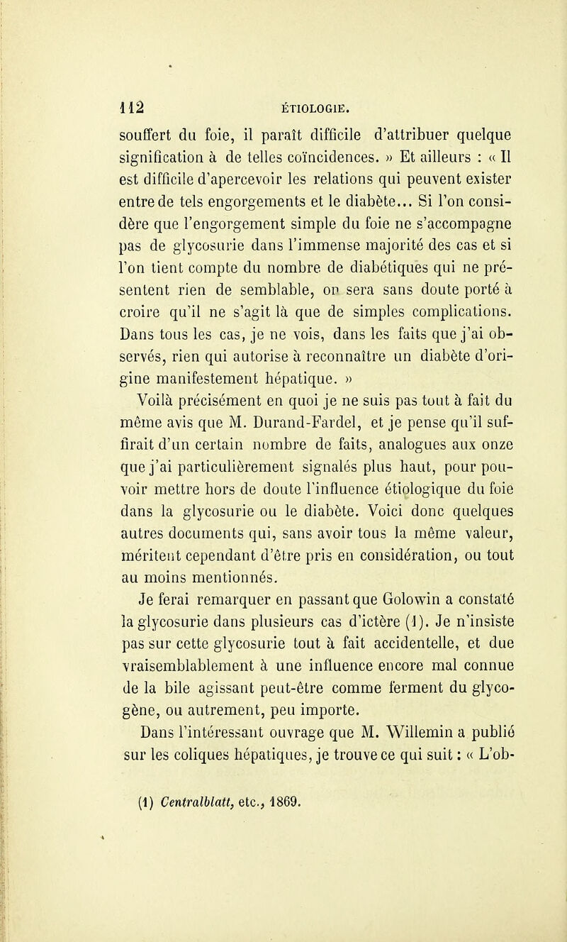 souffert du foie, il paraît difficile d'attribuer quelque signification à de telles coïncidences. » Et ailleurs : a II est difficile d'apercevoir les relations qui peuvent exister entre de tels engorgements et le diabète... Si Ton consi- dère que l'engorgement simple du foie ne s'accompagne pas de glycosurie dans l'immense majorité des cas et si l'on tient compte du nombre de diabétiques qui ne pré- sentent rien de semblable, on sera sans doute porté à croire qu'il ne s'agit là que de simples complications. Dans tous les cas, je ne vois, dans les faits que j'ai ob- servés, rien qui autorise à reconnaître un diabète d'ori- gine manifestement hépatique. » Voilà précisément en quoi je ne suis pas tout à fait du même avis que M. Durand-Fardel, et je pense qu'il suf- firait d'un certain nombre de faits, analogues aux onze que j'ai particulièrement signalés plus haut, pour pou- voir mettre hors de doute l'influence étiologique du foie dans la glycosurie ou le diabète. Voici donc quelques autres documents qui, sans avoir tous la même valeur, méritent cependant d'être pris en considération, ou tout au moins mentionnés. Je ferai remarquer en passant que Golowin a constaté la glycosurie dans plusieurs cas d'ictère (1). Je n'insiste pas sur cette glycosurie tout à fait accidentelle, et due vraisemblablement à une influence encore mal connue de la bile agissant peut-être comme ferment du glyco- gène, ou autrement, peu importe. Dans l'intéressant ouvrage que M. Willemin a publié sur les coliques hépatiques, je trouve ce qui suit : « L'ob- (1) Centralblatt, etc., 1869.