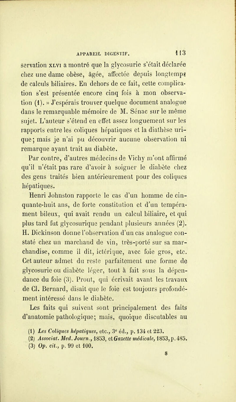 servation xlvi a montré que la glycosurie s'était déclarée chez une dame obèse, âgée, affectée depuis longtemps de calculs biliaires. En dehors de ce fait, cette complica- tion s'est présentée encore cinq fois à mon observa- tion (1). » J'espérais trouver quelque document analogue dans le remarquable mémoire de M. Sénac sur le même sujet. L'auteur s'étend en effet assez longuement sur les rapports entre les coliques hépatiques et la diathèse uri- que;mais je n'ai pu découvrir aucune observation ni remarque ayant trait au diabète. Par contre, d'autres médecins de Vichy m'ont affirmé qu'il n'était pas rare d'avoir à soigner le diabète chez des gens traités bien antérieurement pour des coliques hépatiques. Henri Johnston rapporte le cas d'un homme de cin- quante-huit ans, de forte constitution et d'un tempéra- ment bileux, qui avait rendu un calcul biliaire, et qui plus tard fut glycosurique pendant plusieurs années (2). H. Dickinson donne l'observation d'un cas analogue con- staté chez un marchand de vin, très-porté sur sa mar- chandise, comme il dit, ictérique, avec foie gros, etc. Cet auteur admet du reste parfaitement une forme de glycosurie ou diabète léger, tout à fait sous la dépen- dance du foie (3). Prout, qui écrivait avant les travaux de Cl. Bernard, disait que le foie est toujours profondé- ment intéressé dans le diabète. Les faits qui suivent sont principalement des faits d'anatomie pathologique; mais, quoique discutables au (1) Les Coliques hépatiques, etc., 3= éd., p. 134 et 223. (2) Associât. Med. Journ., 18S3, QtGazetle médicale, 1853,p.485. (3j Op. cit., p. 99 et 100. 8