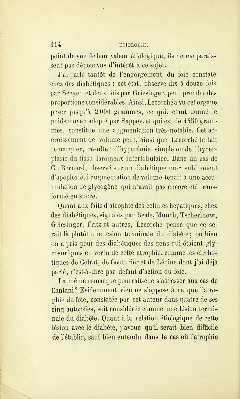 point de vue de leur valeur otiologique, ils ne me parais- sent pas dépourvus d'intérêt à ce sujet. J'ai parlé tantôt de l'engorgement du foie constaté chez des diabétiques : cet état, observé dix à douze fois par Seegen et deux fois par Griesinger, peut prendre des proportions considérables. Ainsi, Lecorchéa vu cet organe peser jusqu'à 2 000 grammes, ce qui, étant donné le poids moyen adopté par Sappey,et qui est de 1450 gram- mes, constitue une augmentation très-notable. Cet ac- croissement de volume peut, ainsi que Lecorclié le fait remarquer, résulter d'nyperémie simple ou de l'hyper- plasie du tissu lamineux interlobulaire. Dans un cas de Cl. Bernard, observé sur un diabétique mort subitement d'apoplexie, l'augmentation de volume tenait à une accu- mulation de glycogène qui n'avait pas encore été trans- formé en sucre. Quant aux faits d'atrophie des cellules hépatiques, chez des diabétiques, signalés par Beale, Munch, Tscherinow, Griesinger, Fritz et autres, Lecorché pense que ce se- rait là plutôt une lésion terminale du diabète ; ou bien on a pris pour des diabétiques des gens qui étaient gly- cosuriques en vertu de cette atrophie, comme les cirrho- tiques de Golrat, de Couturier et de Lépine dont j'ai déjà parlé, c'est-à-dire par défaut d'action du foie. La même remarque pourrait-elle s'adresser aux cas de Cantani? Evidemment rien ne s'oppose à ce que l'atro- phie du foie, constatée par cet auteur dans quatre de ses cinq autopsies, soit considérée comme une lésion termi- nale du diabète. Quant à la relation étiologique de cette lésion avec le diabète, j'avoue qu'il serait bien difficile de rétablir, sauf bien entendu dans le cas où l'atrophie