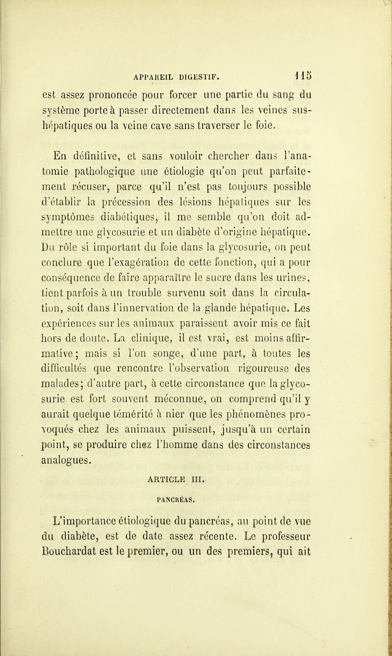 est assez prononcée pour forcer une partie du sang du système porte à passer directement dans les veines sus- hopatiques ou la veine cave sans traverser le foie. En définitive, et sans vouloir chercher dans l'ana- toraie pathologique une étiologie qu'on peut parfaite- ment récuser, parce qu'il n'est pas toujours possible d'établir la précession des lésions hépatiques sur les symptômes diabétiques, il me semble qu'on doit ad- mettre une glycosurie et un diabète d'origine hépatique. Du rôle si important du foie dans la glycosurie, on peut conclure que l'exagération de cette fonction, qui a pour conséquence de faire apparaître le sucre dans les urines, tient parfois à un trouble survenu soit dans la circula- tion, soit dans l'innervation de la glande hépatique. Les expériences sur les animaux paraissent avoir mis ce fait hors de doute. La clinique, il est vrai, est moins affir- mative; mais si l'on songe, d'une part, à toutes les difficultés que rencontre l'observation rigoureuse des malades; d'autre part, à cette circonstance que la glyco- surie est fort souvent méconnue, on comprend qu'il y aurait quelque témérité à nier que les phénomènes pro- voqués chez les animaux puissent, jusqu'à un certain point, se produire chez l'homme dans des circonstances analogues. ARTICLE m. PANCRÉAS. L'importance étiologique du pancréas, au point de vue du diabète, est de date assez récente. Le professeur Bûuchardat est le premier, ou un des premiers, qui ait