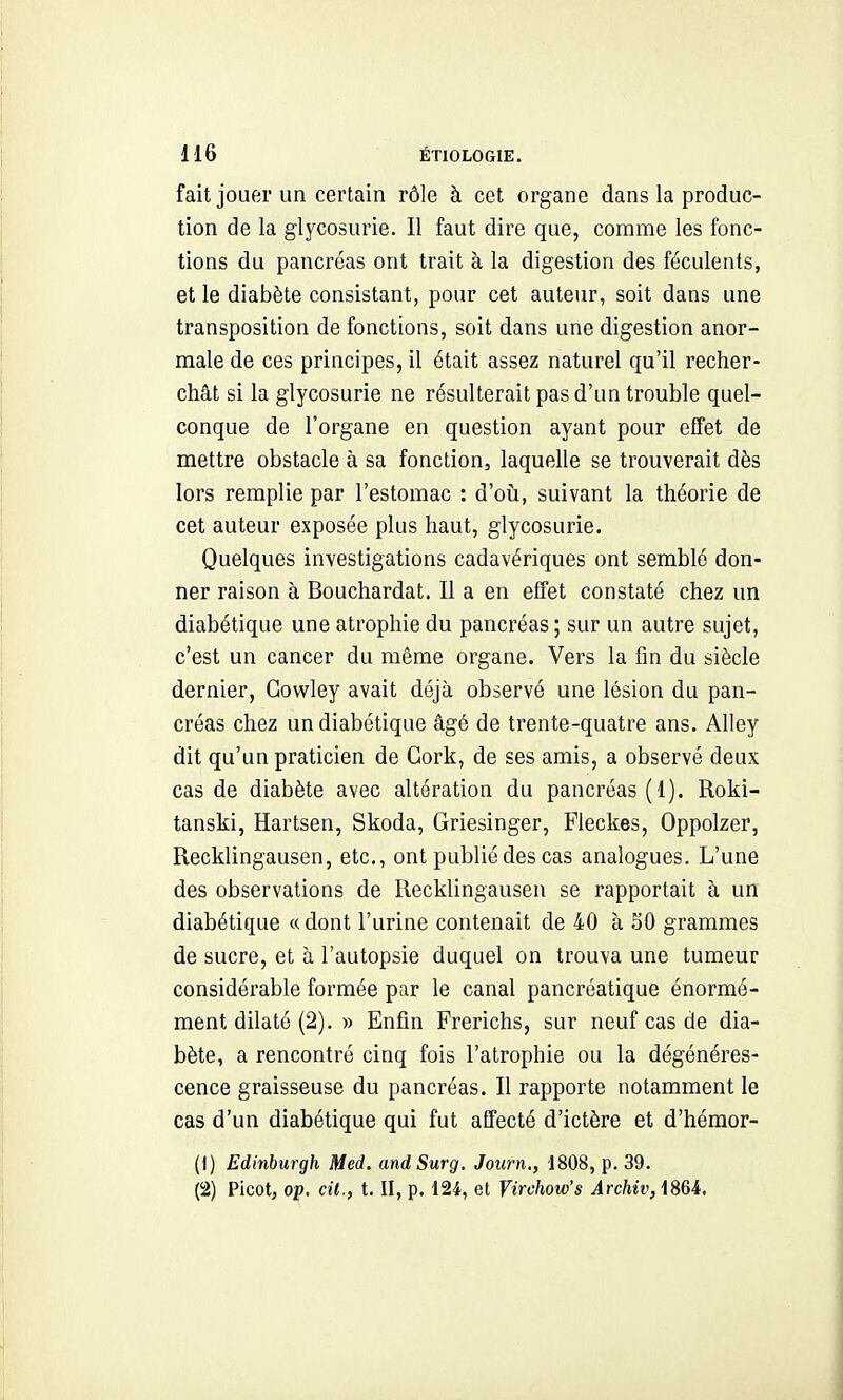 fait jouer un certain rôle à cet organe dans la produc- tion de la glycosurie. Il faut dire que, comme les fonc- tions du pancréas ont trait à la digestion des féculents, et le diabète consistant, pour cet auteur, soit dans une transposition de fonctions, soit dans une digestion anor- male de ces principes, il était assez naturel qu'il recher- chât si la glycosurie ne résulterait pas d'un trouble quel- conque de l'organe en question ayant pour effet de mettre obstacle à sa fonction, laquelle se trouverait dès lors remplie par l'estomac : d'où, suivant la théorie de cet auteur exposée plus haut, glycosurie. Quelques investigations cadavériques ont semblé don- ner raison à Bouchardat. Il a en effet constaté chez un diabétique une atrophie du pancréas; sur un autre sujet, c'est un cancer du même organe. Vers la fin du siècle dernier, Gowley avait déjà observé une lésion du pan- créas chez un diabétique âgé de trente-quatre ans. Alley dit qu'un praticien de Cork, de ses amis, a observé deux cas de diabète avec altération du pancréas (1). Roki- tanski, Hartsen, Skoda, Griesinger, Fleckes, Oppolzer, Recklingausen, etc., ont publié des cas analogues. L'une des observations de Recklingausen se rapportait à un diabétique «dont l'urine contenait de 40 à .50 grammes de sucre, et à l'autopsie duquel on trouva une tumeur considérable formée par le canal pancréatique énormé- ment dilaté (2). » Enfin Frerichs, sur neuf cas de dia- bète, a rencontré cinq fois l'atrophie ou la dégénéres- cence graisseuse du pancréas. Il rapporte notamment le cas d'un diabétique qui fut affecté d'ictère et d'hémor- (1) Edinburgh Med. andSurg. Journ., 1808, p. 39. (2) Picot, op. cil,, t. II, p. 124, et Virchow's Archiv,\%U,