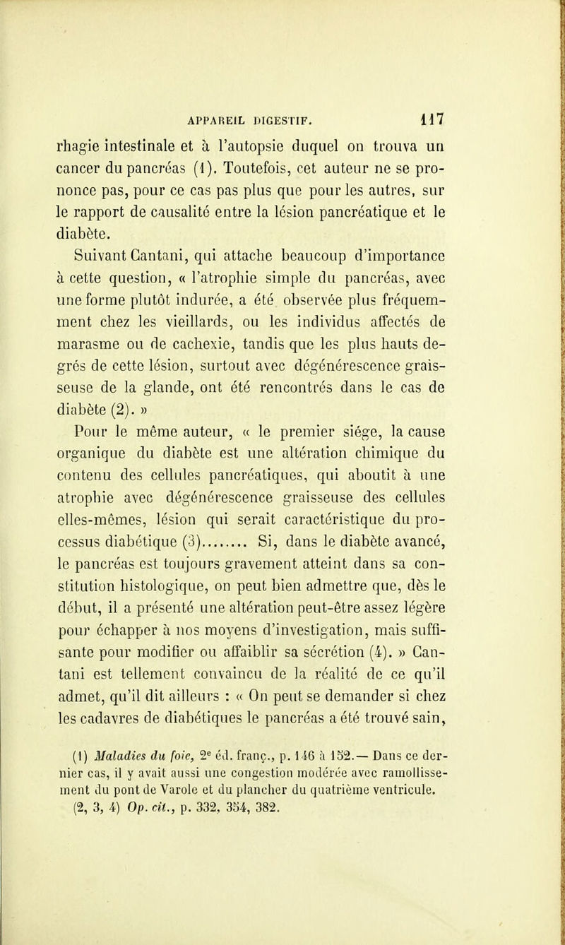 rhagie intestinale et ci l'autopsie duquel on trouva un cancer du pancréas (1). Toutefois, cet auteur ne se pro- nonce pas, pour ce cas pas plus que pour les autres, sur le rapport de causalité entre la lésion pancréatique et le diabète. Suivant Cantani, qui attache beaucoup d'importance à cette question, « l'atrophie simple du pancréas, avec une forme plutôt indurée, a été observée plus fréquem- ment chez les vieillards, ou les individus affectés de marasme ou de cachexie, tandis que les plus hauts de- grés de cette lésion, surtout avec dégénérescence grais- seuse de la glande, ont été rencontrés dans le cas de diabète (2). » Pour le même auteur, « le premier siège, la cause organique du diabète est une altération chimique du contenu des cellules pancréatiques, qui aboutit ù une atrophie avec dégénérescence graisseuse des cellules elles-mêmes, lésion qui serait caractéristique du pro- cessus diabétique (3) Si, dans le diabète avancé, le pancréas est toujours gravement atteint dans sa con- stitution histologique, on peut bien admettre que, dès le début, il a présenté une altération peut-être assez légère pour échapper à nos moyens d'investigation, mais suffi- sante pour modifier ou affaiblir sa sécrétion (4). » Can- tani est tellement convaincu de la réalité de ce qu'il admet, qu'il dit ailleurs : « On peut se demander si chez les cadavres de diabétiques le pancréas a été trouvé sain, (I) Maladies du foie, 2 éd. franç., p. 146 à 152.— Dans ce der- nier cas, il y avait aussi une congestion modérée avec ramollisse- ment du pont de Varole et du plancher du quatrième ventricule.