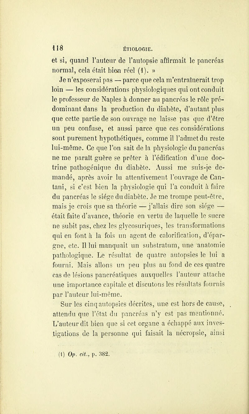 et si, quand l'auteur de l'autopsie affirmait le pancréas normal, cela était bien réel (1). » Je n'exposerai pas —parce que cela m'entraînerait trop loin — les considérations physiologiques qui ont conduit le professeur de Naples à donner au pancréas le rôle pré- dominant dans la production du diabète, d'autant plus que cette partie de son ouvrage ne laisse pas que d'être un peu confuse, et aussi parce que ces considérations sont purement hypothétiques, comme il l'admet du reste lui-même. Ce que l'on sait delà physiologie du pancréas ne me paraît guère se prêter à l'édification d'une doc- trine pathogénique du diabète. Aussi me suis-je de- mandé, après avoir lu attentivement l'ouvrage de Can- tani, si c'est bien la physiologie qui l'a conduit à faire du pancréas le siège du diabète. Je me trompe peut-être, mais je crois que sa théorie —j'allais dire son siège — était faite d'avance, théorie en vertu de laquelle le sucre ne subit pas, chez les glycosuriques, les transformations qui en font à la fois un agent de calorification, d'épar- gne, etc. Il lui manquait un substratura, une anatomie pathologique. Le résultat de quatre autopsies le lui a fourni. Mais allons un peu plus au fond de ces quatre cas de lésions pancréatiques auxquelles l'auteur attache une importance capitale et discutons les résultats fournis par l'auteur lui-même. Sur les cinq autopsies décrites, une est hors de cause, . attendu que l'état du pancréas n'y est pas mentionné. L'auteur dit bien que si cet organe a échappé aux inves- tigations de la personne qui faisait la nécropsie, ainsi (t) Op. cit., p. .S82.