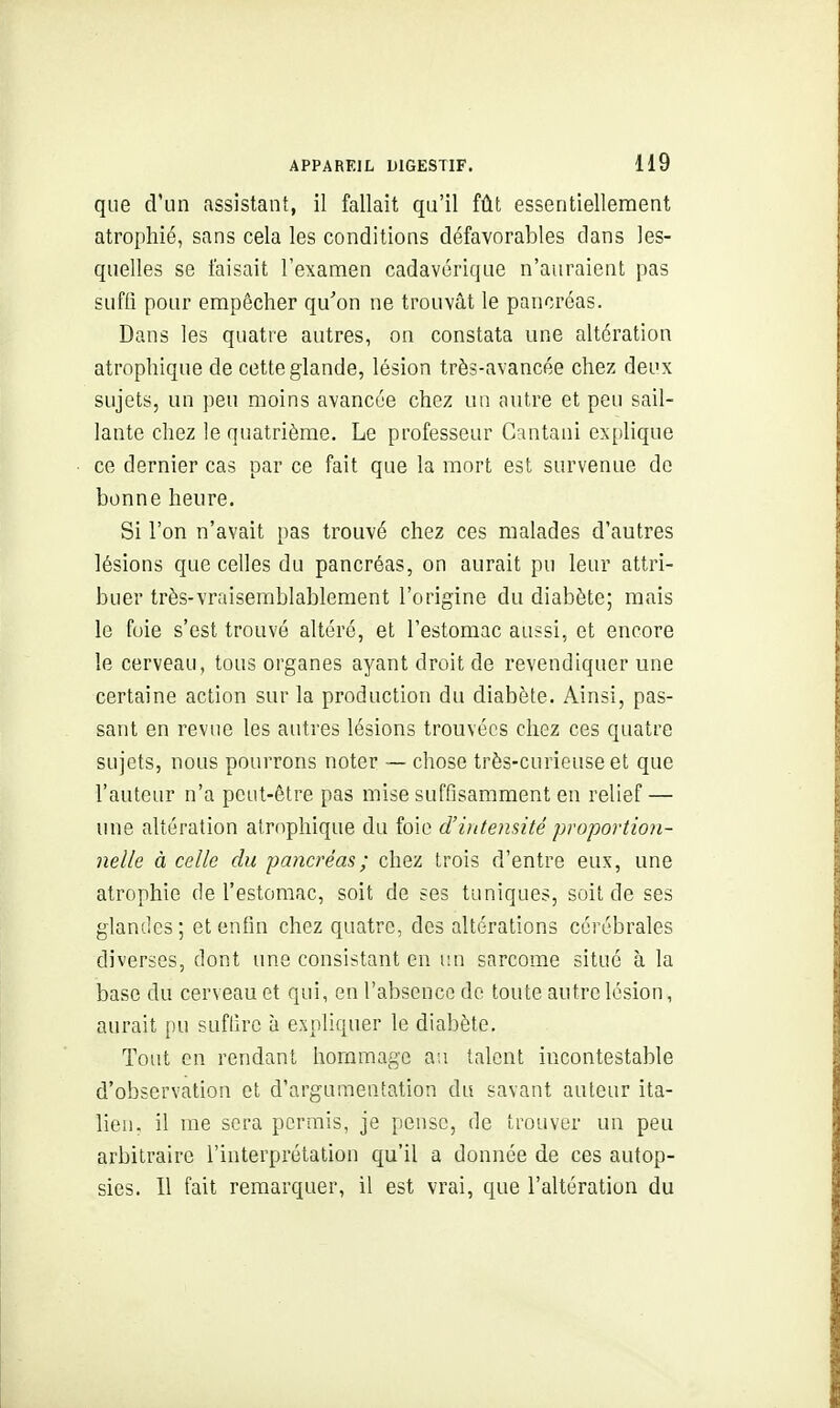 que d'un assistant, il fallait qu'il fût essentiellement atrophié, sans cela les conditions défavorables dans les- quelles se taisait l'examen cadavérique n'auraient pas suffi pour empêcher qu'on ne trouvât le pancréas. Dans les quatre autres, on constata une altération atrophique de cette glande, lésion très-avancée chez deux sujets, un peu moins avancée chez un autre et peu sail- lante chez le quatrième. Le professeur Cantani ex[)lique ce dernier cas par ce fait que la mort est survenue de bonne heure. Si l'on n'avait pas trouvé chez ces malades d'autres lésions que celles du pancréas, on aurait pu leur attri- buer très-vraisemblablement l'origine du diabète; mais le foie s'est trouvé altéré, et l'estomac aussi, et encore le cerveau, tous organes ayant droit de revendiquer une certaine action sur la production du diabète. Ainsi, pas- sant en revue les autres lésions trouvées chez ces quatre sujets, nous pourrons noter — chose très-curieuse et que l'auteur n'a peut-être pas mise suffisamment en relief — une altération atrophique du foie d'uitensité proportion- nelle à celle du pancréas; chez trois d'entre eux, une atrophie de l'estomac, soit de ses tuniques, soit de ses glandes; et enfin chez quatre, des altérations cérébrales diverses, dont une consistant en i:n sarcome situé à la base du cerveau et qui, eu l'abscnco de toute autre lésion, aurait i)u suflîrc à expliquer le diabète. Tout en rendant hommage an talent incontestable d'observation et d'argumentation du savant auteur ita- lien, il me sera permis, je pense, de trouver un peu arbitraire l'interprétation qu'il a donnée de ces autop- sies. Il fait remarquer, il est vrai, que l'altération du