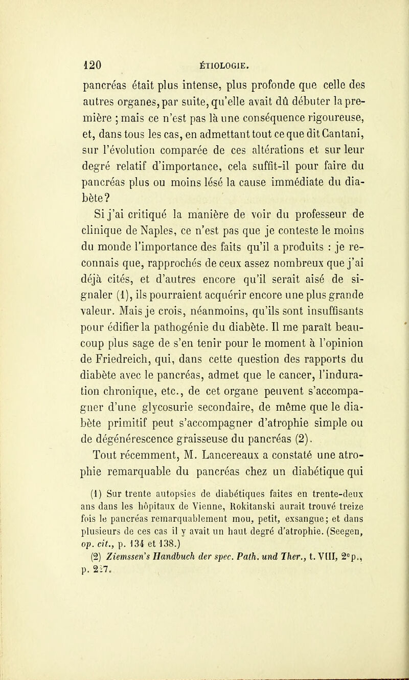 pancréas était plus intense, plus profonde que celle des autres organes, par suite, qu'elle avait dû débuter la pre- mière ; mais ce n'est pas là une conséquence rigoureuse, et, dans tous les cas, en admettant tout ce que dit Cantani, sur l'évolution comparée de ces altérations et sur leur degré relatif d'importance, cela suffit-il pour faire du pancréas plus ou moins lésé la cause immédiate du dia- bète? Si j'ai critiqué la manière de voir du professeur de clinique de Naples, ce n'est pas que je conteste le moins du monde l'importance des faits qu'il a produits : je re- connais que, rapprochés de ceux assez nombreux que j'ai déjà cités, et d'autres encore qu'il serait aisé de si- gnaler (1), ils pourraient acquérir encore une plus grande valeur. Mais je crois, néanmoins, qu'ils sont insuffisants pour édifier la pathogénie du diabète. Il me paraît beau- coup plus sage de s'en tenir pour le moment à l'opinion de Friedreich, qui, dans cette question des rapports du diabète avec le pancréas, admet que le cancer, l'indura- tion chronique, etc., de cet organe peuvent s'accompa- gner d'une glycosurie secondaire, de même que le dia- bète primitif peut s'accompagner d'atrophie simple ou de dégénérescence graisseuse du pancréas (2). Tout récemment, M. Lancereaux a constaté une atro- phie remarquable du pancréas chez un diabétique qui (1) Sur trente autopsies de diabétiques faites en trente-deux ans dans les hôpitaux de Vienne, Rokitansld aurait trouvé treize fois le pancréas remarquablement mou, petit, exsangue; et dans plusieurs de ces cas il y avait un haut degré d'atrophie. (Seegen, op. ci7., p. 134 et 138.) (2) Ziemssen's Handbuch der spec. Path. und Ther., t. Vtll, a^p., p. 2i7.