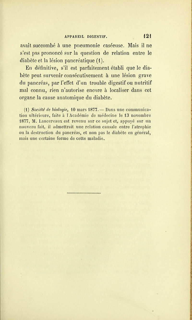 avait succombé à une pneumonie caséeuse. Mais il ne s'est pas prononcé sur la question de relation entre le diabète et la lésion pancréatique (1). En définitive, s'il est parfaitement établi que le dia- bète peut survenir consécutivement à une lésion grave du pancréas, par l'effet d'im trouble digestif ou nutritif mal connu, rien n'autorise encore à localiser dans cet organe la cause anatomique du diabète. (1) Société de biologie, 10 mars 1877.— Dans une communica- tion ultérieure, faite à l'Académie de médecine le 13 novembre 1877, M. Lanccreaux est revenu sur ce sujet et, appuyé sur un nouveau fait, il admettrait une relation causale entre l'atrophie ou la destruction du pancréas, et non pas le diabète en général, mais une certaine forme de cette maladie.