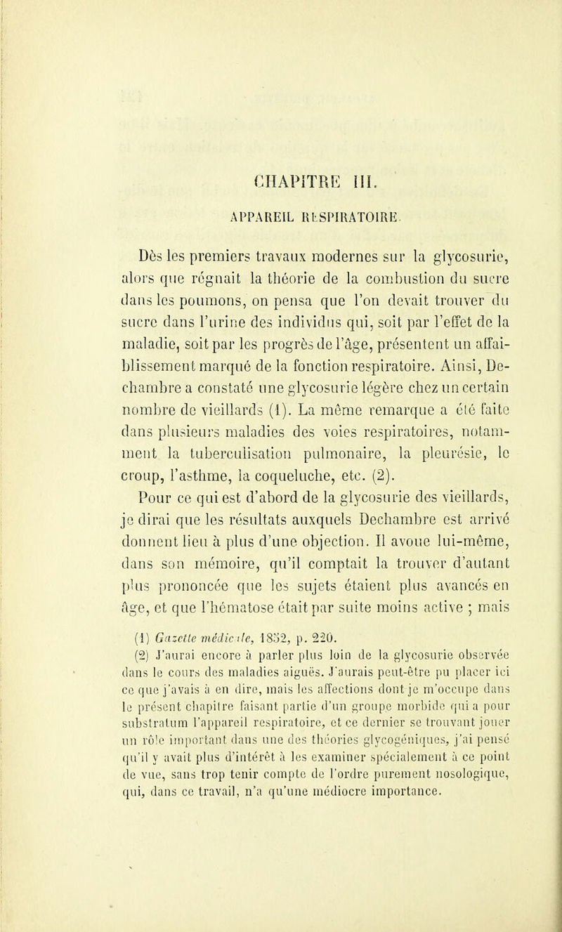 APPAREIL RLSPIIUTOIRE. Dès les premiers travaux modernes sur la glycosurie, alors que rc%nait la théorie de la conibiistion du sucre dans les poumons, on pensa que l'on devait trouver du sucre dans l'urine des individus qui, soit par l'effet de la maladie, soit par les progrès de l'ûge, présentent un affai- blissement marqué de la fonction respiratoire. Ainsi, De- chambre a constaté une glycosurie légère chez un certain nombre de vieillards (1). La même remarque a été faite dans plusieurs maladies des voies respiratoires, notam- ment la tubercubsation pulmonaire, la pleurésie, le croup, l'asthme, la coqueluche, etc. (2). Pour ce qui est d'abord de la glycosurie des vieillards, je dirai que les résnltats auxquels Dechambre est arrivé donnent lieu à plus d'une objection. Il avoue lui-même, dans son mémoire, qu'il comptait la trouver d'autant pUis prononcée que les sujets étaient plus avancés en âge, et que l'hématose était par suite moins active ; mais (1) Gazelle médic lie, 1802, p. 220. (2) ,1'iiurai encore à parler plus loin de la fjiycosurie observée dans le cours des maladies aiguës. J'aurais peut-être pu placer ici ce que j'avais à en dire, mais les affections dont je m'occupe dans le présent cliapiire faisant partie d'un groupe morbide quia pour substralum l'appareil respiratoire, et ce dernier se trouvant jouer un rôle important dans une des théories glycogéniques, j'ai pensé qu'il y avait plus d'intérêt à les examiner spécialement à ce point de vue, sans trop tenir compte de l'ordre purement nosologique, qui, dans ce travail, n'a qu'une médiocre importance.