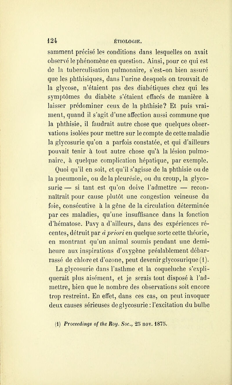 samment précisé le? conditions dans lesquelles on avait observé le phénomène en question. Ainsi, pour ce qui est de la tuberculisation pulmonaire^ s'est-on bien assuré que les phthisiques, dans l'urine desquels on trouvait de la glycose, n'étaient pas des diabétiques chez qui les symptômes du diabète s'étaient effacés de manière à laisser prédominer ceux de la phthisie? Et puis vrai- ment, quand il s'agit d'une affection aussi commune que la phthisie, il faudrait autre chose que quelques obser- vations isolées pour mettre sur le compte de cette maladie la glycosurie qu'on a parfois constatée, et qui d'ailleurs pouvait tenir à tout autre chose qu'à la lésion pulmo- naire, à quelque complication hépatique, par exemple. Quoi qu'il en soit, et qu'il s'agisse de la phthisie ou de la pneumonie, ou de la pleurésie, ou du croup, la glyco- surie — si tant est qu'on doive l'admettre — recon- naîtrait pour cause plutôt une congestion veineuse du foie, consécutive à la gêne de la circulation déterminée par ces maladies, qu'une insuffisance dans la fonction d'hématose. Pavy a d'ailleurs, dans des expériences ré- centes, détruit par à priori en quelque sorte cette théorie, en montrant qu'un animal soumis pendant une demi- heure aux inspirations d'oxygène préalablement débar- rassé de chlore et d'ozone, peut devenir glycosurique (1). La glycosurie dans l'asthme et la coqueluche s'expli- querait plus aisément, et je serais tout disposé à l'ad- mettre, bien que le nombre des observations soit encore trop restreint. En effet, dans ces cas, on peut invoquer deux causes sérieuses de glycosurie : l'excitation du bulbe (1) Proceedings of the Roy. Soc, 25 nov. 1875.
