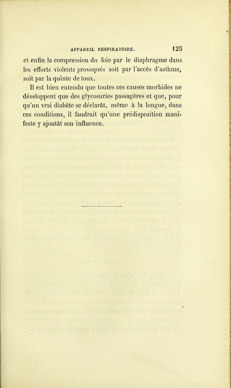 APPAhEIL RESPIRATOIRE. 12S et enfin la compression du foie par le diaphragme dans les efforts violents provoqués soit par l'accès d'asthme, soit par la quinte de toux. Il est bien entendu que toutes ces causes morbides ne développent que des glycosuries passagères et que, pour qu'un vrai diabète se déclarât, même à la longue, dans ces conditions, il faudrait qu'une prédisposition mani- feste y ajoutât son influence.