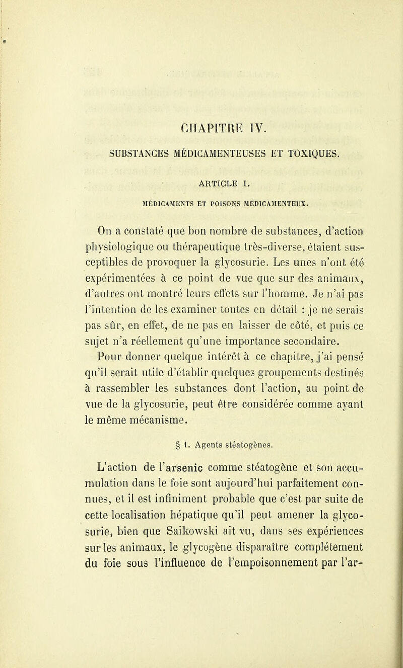 SUBSTANCES MÉDICAMENTEUSES ET TOXIQUES. ARTICLE I. MÉDICAMENTS ET POISONS MÉDICAMENTEUX. Oa a constaté que bon nombre de substances, d'action physiologique ou thérapeutique très-diverse, étaient sus- ceptibles de provoquer la glycosurie. Les unes n'ont été expérimentées à ce point de vue que sur des animaux, d'autres ont montré leurs effets sur l'homme. Je n'ai pas l'intention de les examiner toutes en détail : je ne serais pas sûr, en effet, de ne pas en laisser de côté, et puis ce sujet n'a réellement qu'une importance secondaire. Pour donner quelque intérêt à ce chapitre, j'ai pensé qu'il serait utile d'établir quelques groupements destinés à rassembler les substances dont l'action, au point de vue de la glycosurie, peut être considérée comme ayant le même mécanisme. § 1. Agents stéatogènes. L'action de l'arsenic comme stéatogène et son accu- mulation dans le foie sont aujourd'hui parfaitement con- nues, et il est infiniment probable que c'est par suite de cette localisation hépatique qu'il peut amener la glyco- surie, bien que Saikowski ait vu, dans ses expériences sur les animaux, le glycogène disparaître complètement du foie sous l'influence de l'empoisonnement par l'ar-