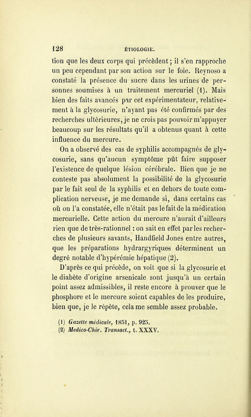 tion que les deux corps qui précèdent ; il s'en rapproche un peu cependant par son action sur le foie. Reynoso a constaté la présence du sucre dans les urines de per- sonnes soumises à un traitement mercuriel (1). Mais bien des faits avancés par cet expérimentateur, relative- ment à la glycosurie, n'ayant pas été confirmés par des recherches ultérieures, je ne crois pas pouvoir m'appuyer beaucoup sur les résultats qu'il a obtenus quant à cette influence du mercure. On a observé des cas de syphilis accompagnés de gly- cosurie, sans qu'aucun symptôme pût faire supposer l'existence de quelque lésion cérébrale. Bien que je ne conteste pas absolument la possibilité de la glycosurie par le fait seul de la syphiUs et en dehors de toute com- plication nerveuse, je me demande si, dans certains cas où on l'a constatée, elle n'était pas le fait de la médication mercurielle. Cette action du mercure n'aurait d'ailleurs rien que de très-rationnel : on sait en eflet parles recher- ches de plusieurs savants, Handfield Jones entre autres, que les préparations hydrargyriques déterminent un degré notable d'hypérémie hépatique (2). D'après ce qui précède, on voit que si la glycosurie et le diabète d'origine arsenicale sont jusqu'à un certain point assez admissibles, il reste encore à prouver que le phosphore et le mercure soient capables de les produire, bien que, je le répète, cela me semble assez probable. (1) Gazette médicale, 1851, p. 923, (2) Medico-Clur. Transact., t. XXXV.