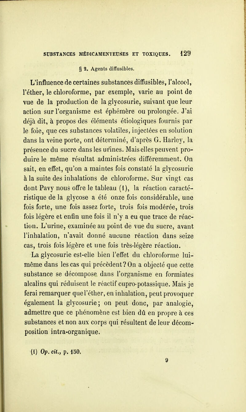 § 2. Agents diffusibles. L'influence de certaines substances diffusibles, l'alcool, réther, le chloroforme, par exemple, varie au point de vue de la production de la glycosurie, suivant que leur action sur l'organisme est éphémère ou prolongée. J'ai déjà dit, à propos des éléments étiologiques fournis par le foie, que ces substances volatiles, injectées en solution dans la veine porte, ont déterminé, d'après G. Harley, la présence du sucre dans les urines. Mais elles peuvent pro- duire le même résultat administrées différemment. On sait, en effet, qu'on a maintes fois constaté la glycosurie à la suite des inhalations de chloroforme. Sur vingt cas dont Pavy nous offre le tableau (1), la réaction caracté- ristique de la glycose a été onze fois considérable, une fois forte, une fois assez forte, trois fois modérée, trois fois légère et enfin une fois il n'y a eu que trace de réac- tion. L'urine, examinée au point de vue du sucre, avant l'inhalation, n'avait donné aucune réaction dans seize cas, trois fois légère et une fois très-légère réaction. La glycosurie est-elle bien l'effet du chloroforme lui- même dans les cas qui précèdent? On a objecté que cette substance se décompose dans l'organisme en formiates alcalins qui réduisent le réactif cupro-potassique. Mais je ferai remarquer quel'éther, en inhalation, peut provoquer également la glycosurie; on peut donc, par analogie, admettre que ce phénomène est bien dû en propre à ces substances et non aux corps qui résultent de leur décom- position intra-organique. (1) Op. cit., p. 150. 9