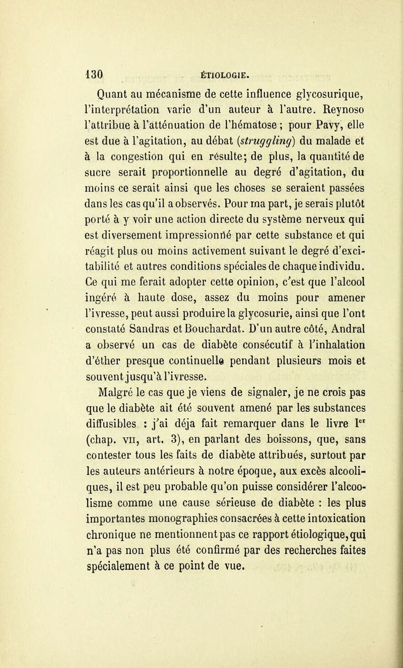 Quant au mécanisme de cette influence glycosurique, l'interprétation varie d'un auteur à l'autre. Reynoso l'attribue à l'atténuation de l'hématose ; pour Pavy, elle est due à l'agitation, au débat {struggling) du malade et à la congestion qui en résulte; de plus, la quantité de sucre serait proportionnelle au degré d'agitation, du moins ce serait ainsi que les choses se seraient passées dans les cas qu'il a observés. Pour ma part, je serais plutôt porté à y voir une action directe du système nerveux qui est diversement impressionné par cette substance et qui réagit plus ou moins activement suivant le degré d'exci- tabilité et autres conditions spéciales de chaque individu. Ce qui me ferait adopter cette opinion, c'est que l'alcool ingéré à haute dose, assez du moins pour amener l'ivresse, peut aussi produire la glycosurie, ainsi que l'ont constaté Sandras et Bouchardat. D'un autre côté, Andral a observé un cas de diabète consécutif à l'inhalation d'éther presque continuelle pendant plusieurs mois et souvent jusqu'à l'ivresse. Malgré le cas que je viens de signaler, je ne crois pas que le diabète ait été souvent amené par les substances diffusibles : j'ai déjà fait remarquer dans le livre I (chap. vu, art. 3), en parlant des boissons, que, sans contester tous les faits de diabète attribués, surtout par les auteurs antérieurs à notre époque, aux excès alcooli- ques, il est peu probable qu'on puisse considérer l'alcoo- lisme comme une cause sérieuse de diabète : les plus importantes monographies consacrées à cette intoxication chronique ne mentionnent pas ce rapport étiologiquCjqui n'a pas non plus été confirmé par des recherches faites spécialement à ce point de vue.