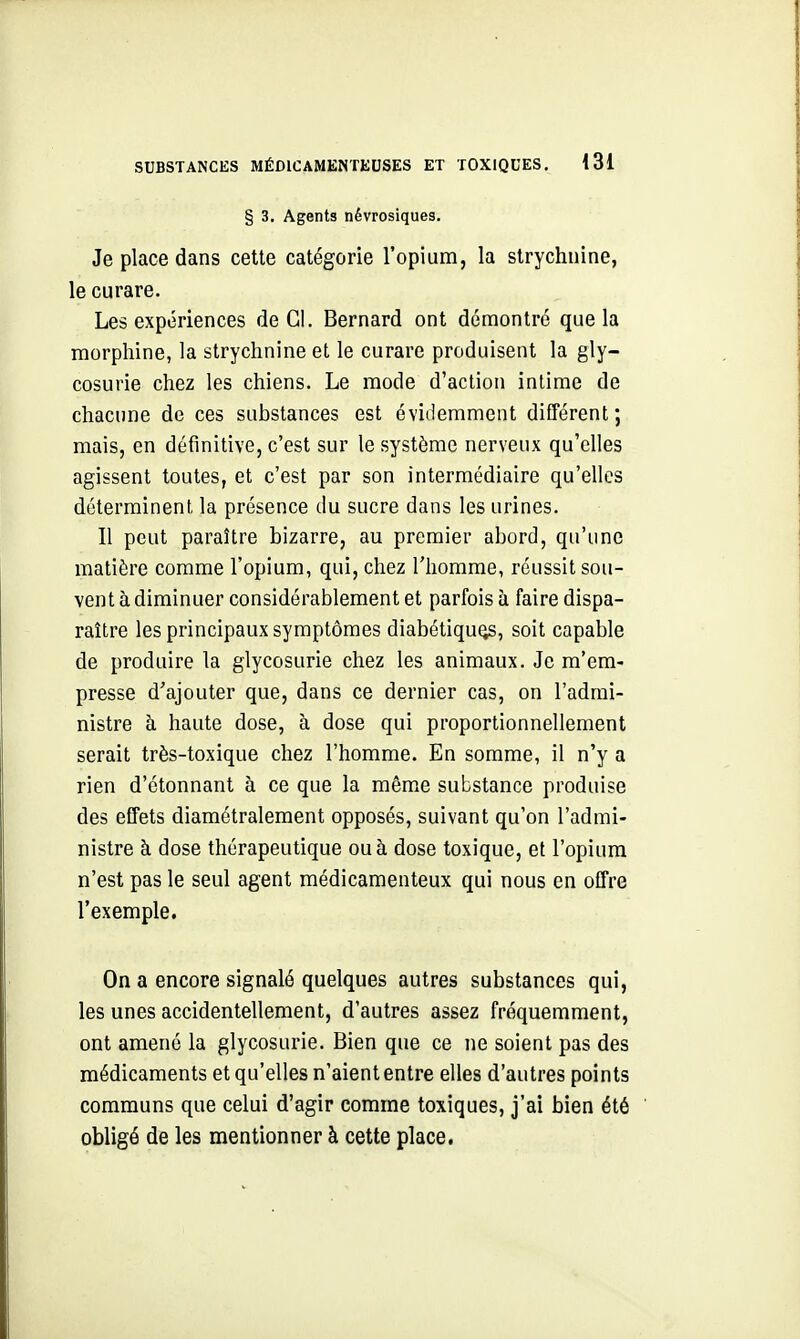 § 3. Agents névrosiques. Je place dans cette catégorie l'opium, la strychnine, le curare. Les expériences de CI. Bernard ont démontré que la morphine, la strychnine et le curare produisent la gly- cosurie chez les chiens. Le mode d'action intime de chacune de ces substances est évidemment différent; mais, en définitive, c'est sur le système nerveux qu'elles agissent toutes, et c'est par son intermédiaire qu'elles déterminent la présence du sucre dans les urines. Il peut paraître bizarre, au premier abord, qu'ime matière comme l'opium, qui, chez l'homme, réussit sou- vent à diminuer considérablement et parfois à faire dispa- raître les principaux symptômes diabétiques, soit capable de produire la glycosurie chez les animaux. Je m'em- presse d'ajouter que, dans ce dernier cas, on l'admi- nistre à haute dose, à dose qui proportionnellement serait très-toxique chez l'homme. En somme, il n'y a rien d'étonnant à ce que la même substance produise des effets diamétralement opposés, suivant qu'on l'admi- nistre à dose thérapeutique ou à dose toxique, et l'opium n'est pas le seul agent médicamenteux qui nous en offre l'exemple. On a encore signalé quelques autres substances qui, les unes accidentellement, d'autres assez fréquemment, ont amené la glycosurie. Bien que ce ne soient pas des médicaments et qu'elles n'aient entre elles d'autres points communs que celui d'agir comme toxiques, j'ai bien été obligé de les mentionner à cette place,