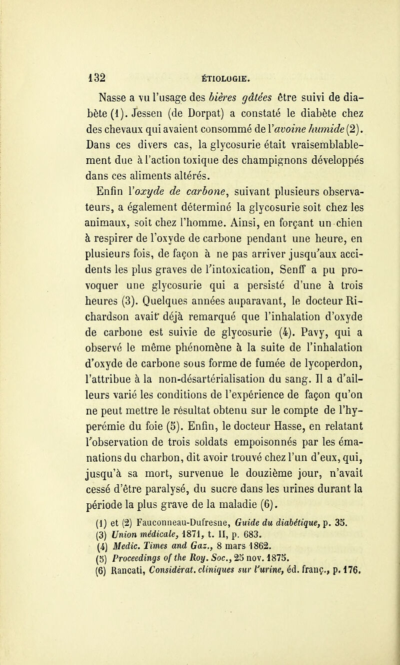 Nasse a vu l'usage des bières gâtées être suivi de dia- bète (1). Jessen (de Dorpat) a constaté le diabète chez des chevaux qui avaient consommé de Vavoine humide (2). Dans ces divers cas, la glycosurie était vraisemblable- ment due à l'action toxique des champignons développés dans ces aliments altérés. Enfin Voxyde de carbone, suivant plusieurs observa- teurs, a également déterminé la glycosurie soit chez les animaux, soit chez l'homme. Ainsi, en forçant un chien à respirer de l'oxyde de carbone pendant une heure, en plusieurs fois, de façon à ne pas arriver jusqu'aux acci- dents les plus graves de Tintoxication, Senff a pu pro- voquer une glycosurie qui a persisté d'une à trois heures (3). Quelques années auparavant, le docteur Ri- chardson avait déjà remarqué que l'inhalation d'oxyde de carbone est suivie de glycosurie (4). Pavy, qui a observé le même phénomène à la suite de l'inhalation d'oxyde de carbone sous forme de fumée de lycoperdon, l'attribue à la non-désartérialisation du sang. Il a d'ail- leurs varié les conditions de l'expérience de façon qu'on ne peut mettre le résultat obtenu sur le compte de l'hy- perémie du foie (S). Enfin, le docteur Hasse, en relatant l'observation de trois soldats empoisonnés par les éma- nations du charbon, dit avoir trouvé chez l'un d'eux, qui, jusqu'à sa mort, survenue le douzième jour, n'avait cessé d'être paralysé, du sucre dans les urines durant la période la plus grave de la maladie (6). (1) et (2) Fauconneau-Dufresiie, Guide du diabétique, p. 33. (3) Union médicale, 1871, t. II, p. 683. (4.) Medic. Times and Gaz., 8 mars 1862. (5) Proceedings of the Roy. Soc, 23 nov. 1873. (6) Rancati, Considérât, cliniques sur l'urine, éd. fraiiç., p. 176.