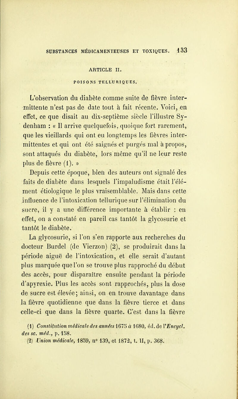 ARTICLE II. POISONS TELLURIQUES. L'observation du diabète comme suite de fièvre inter- mittente n'est pas de date tout à fait récente. Voici, en effet, ce que disait au dix-septième siècle l'illustre Sy- denham : « 11 arrive quelquefois, quoique fort rarement, que les vieillards qui ont eu longtemps les fièvres inter- mittentes et qui ont été saignés et purgés mal à propos, sont attaqués du diabète, lors même qu'il ne leur reste plus de fièvre (I). » Depuis cette époque, bieri des auteurs ont signalé des faits de diabète dans lesquels l'impaludisme était l'élé- ment étiologique le plus vraisemblable. Mais dans cette influence de l'intoxication tellurique sur l'élimination du sucre, il y a une différence importante h établir : en effet, on a constaté en pareil cas tantôt la glycosurie et tantôt le diabète. La glycosurie, si l'on s'en rapporte aux recherches du docteur Burdel (de Vierzon) (2), se produirait dans la période aiguë de l'intoxication, et elle serait d'autant plus marquée que l'on se trouve plus rapproché du début des accès, pour disparaître ensuite pendant la période d'apyrexie. Plus les accès sont rapprochés, plus la dose de sucre est élevée; ainsi, on en trouve davantage dans la fièvre quotidienne que dans la fièvre tierce et dans celle-ci que dans la fièvre quarte. C'est dans la fièvre (1) Constitution médicale des années 161^ à 1680, éd.àeVEncycl, des se. méd., p. 1S8. (2) Union médicale, 1839, n» 139, et 1872, t. II, p. 368.