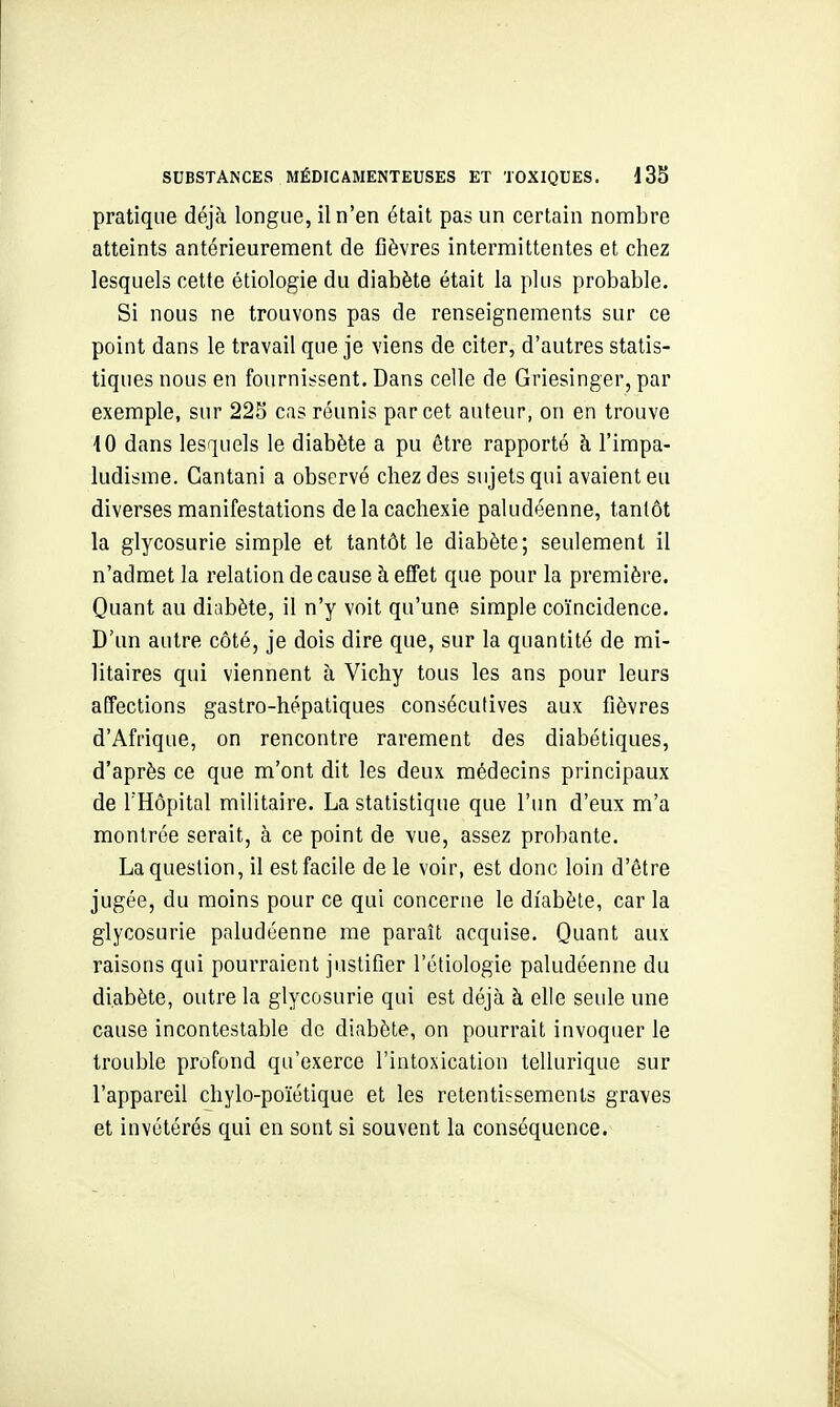 pratique déjà longue, il n'en était pas un certain nombre atteints antérieurement de fièvres intermittentes et chez lesquels cette étiologie du diabète était la plus probable. Si nous ne trouvons pas de renseignements sur ce point dans le travail que je viens de citer, d'autres statis- tiques nous en fournissent. Dans celle de Griesinger, par exemple, sur 228 cas réunis par cet auteur, on en trouve 10 dans lesquels le diabète a pu être rapporté à l'impa- ludisme. Cantani a observé chez des sujets qui avaient eu diverses manifestations de la cachexie paludéenne, tantôt la glycosurie simple et tantôt le diabète; seulement il n'admet la relation de cause à effet que pour la première. Quant au diabète, il n'y voit qu'une simple coïncidence. D'un autre côté, je dois dire que, sur la quantité de mi- litaires qui viennent à Vichy tous les ans pour leurs affections gastro-hépatiques consécutives aux fièvres d'Afrique, on rencontre rarement des diabétiques, d'après ce que m'ont dit les deux médecins principaux de l'Hôpital militaire. La statistique que l'un d'eux m'a montrée serait, à ce point de vue, assez probante. La question, il est facile de le voir, est donc loin d'être jugée, du moins pour ce qui concerne le diabète, car la glycosurie paludéenne me paraît acquise. Quant aux raisons qui pourraient justifier l'étiologie paludéenne du diabète, outre la glycosurie qui est déjà à elle seule une cause incontestable do diabète, on pourrait invoquer le trouble profond qu'exerce l'intoxication tellurique sur l'appareil chylo-poïétique et les retentissements graves et invétérés qui en sont si souvent la conséquence.