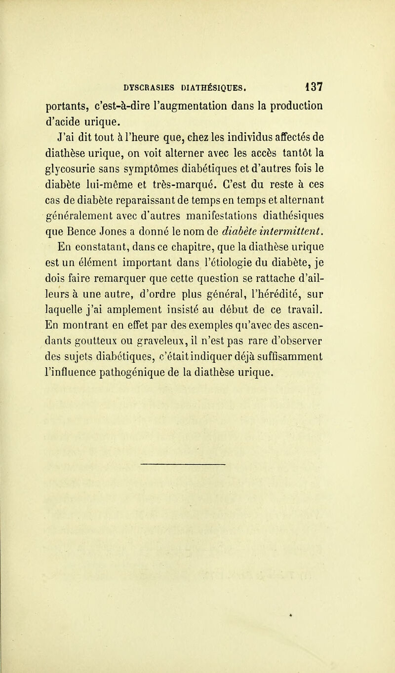 portants, c'est-à-dire l'augmentation dans la production d'acide urique. J'ai dit tout à l'heure que, chez les individus affectés de diathèse urique, on voit alterner avec les accès tantôt la glycosurie sans symptômes diabétiques et d'autres fois le diabète lui-même et très-marqué. C'est du reste à ces cas de diabète reparaissant de temps en temps et alternant généralement avec d'autres manifestations diathésiques que Bence Jones a donné le nom de diabète intermittent. En constatant, dans ce chapitre, que la diathèse urique est un élément important dans l'étiologie du diabète, je dois faire remarquer que cette question se rattache d'ail- leurs à une autre, d'ordre plus général, l'hérédité, sur laquelle j'ai amplement insisté au début de ce travail. En montrant en effet par des exemples qu'avec des ascen- dants goutteux ou graveleux, il n'est pas rare d'observer des sujets diabétiques, c'étaitindiquer déjà suffisamment l'influence pathogénique de la diathèse urique.