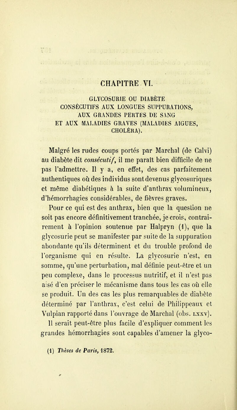 GLYCOSURIE OU DIABÈTE CONSÉCUTIFS AUX LONGUES SUPPURATIONS, AUX GRANDES PERTES DE SANG ET AUX MALADIES GRAVES (MALADIES AIGUËS, CHOLÉRA). Malgré les rudes coups portés par Marchai (de Calvi) au diabète dit consécutif, il me paraît bien difficile de ne pas l'admettre. Il y a, en effet, des cas parfaitement authentiques oij des individus sont devenus glycosuriques et même diabétiques à la suite d'anthrax volumineux, d'hémorrhagies considérables, de fièvres graves. Pour ce qui est des anthrax, bien que la question ne soit pas encore définitivement tranchée, je crois, contrai- rement à l'opinion soutenue par Halpryn (I), que la glycosurie peut se manifester par suite de la suppuration abondante qu'ils déterminent et du trouble profond de l'organisme qui en résulte. La glycosurie n'est, en somme, qu'une perturbation, mal définie peut-fttre et un peu complexe, dans le processus nutritif, et il n'est pas aisé d'en préciser le mécanisme dans tous les cas oîi elle se produit. Un des cas les plus remarquables de diabète déterminé par l'anthrax, c'est celui de Philippeaux et Vulpian rapporté dans l'ouvrage de Marchai (obs. lxxv). Il serait peut-être plus facile d'expliquer comment les grandes hémorrhagies sont capables d'amener la glyco- (1) Thèses de Paris, 1872.