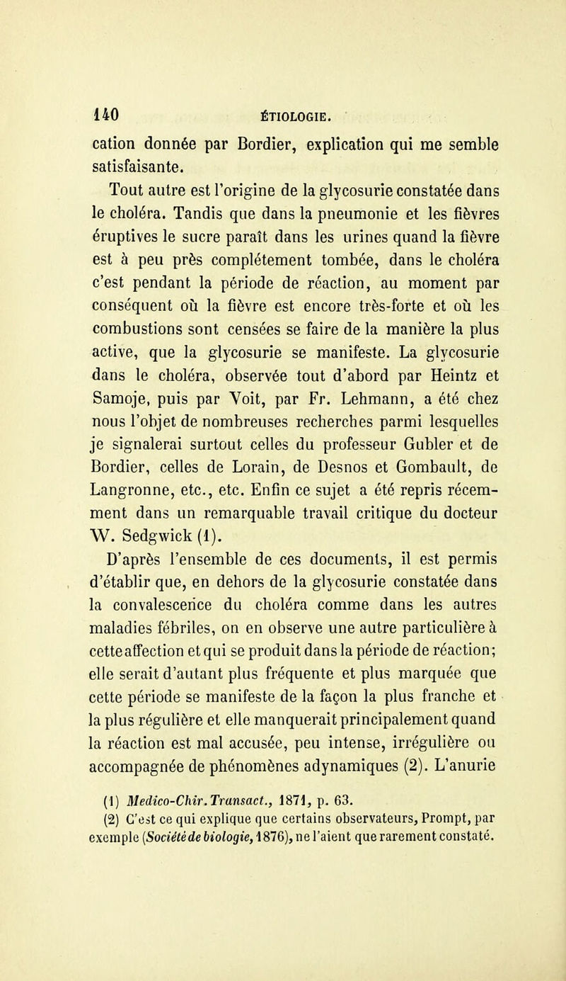 cation donnée par Bordier, explication qui me semble satisfaisante. Tout autre est l'origine de la glycosurie constatée dans le choléra. Tandis que dans la pneumonie et les fièvres éruptives le sucre paraît dans les urines quand la fièvre est à peu près complètement tombée, dans le choléra c'est pendant la période de réaction, au moment par conséquent oîi la fièvre est encore très-forte et où les combustions sont censées se faire de la manière la plus active, que la glycosurie se manifeste. La glycosurie dans le choléra, observée tout d'abord par Heintz et Samoje, puis par Voit, par Fr. Lehmann, a été chez nous l'objet de nombreuses recherches parmi lesquelles je signalerai surtout celles du professeur Gubler et de Bordier, celles de Lorain, de Desnos et Gombault, de Langronne, etc., etc. Enfin ce sujet a été repris récem- ment dans un remarquable travail critique du docteur W. Sedgwick (1). D'après l'ensemble de ces documents, il est permis d'établir que, en dehors de la glycosurie constatée dans la convalescence du choléra comme dans les autres maladies fébriles, on en observe une autre particulière à cette affection et qui se produit dans la période de réaction ; elle serait d'autant plus fréquente et plus marquée que cette période se manifeste de la façon la plus franche et la plus régulière et elle manquerait principalement quand la réaction est mal accusée, peu intense, irrégulière ou accompagnée de phénomènes adynamiques (2). L'anurie (1) Medico-Chir.Transact., 1871, p. 63. (2) C'est ce qui explique que certains observateurs. Prompt, par exemple {Sociétéde biologie, iSld), ne l'aient que rarement constaté.