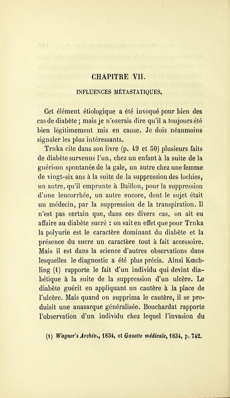 INFLUENCES MÉTASTATIQUES. Cet élément étiologique a été invoqué pour bien des cas de diabète ; mais je n'oserais dire qu'il a toujours été bien légitimement rais en cause. Je dois néanmoins signaler les plus intéressants. Trnka cite dans son livre (p. 49 et SO) plusieurs faits de diabète survenus l'un, chez un enfant à la suite de la guérison spontanée de la gale, un autre chez une femme de vingt-six ans à la suite de la suppression des lochies, un autre, qu'il emprunte à Baillou, pour la suppression d'une leucorrhée, un autre encore, dont le sujet était un médecin, par la suppression de la transpiration. Il n'est pas certain que, dans ces divers cas, on ait eu affaire au diabète sucré : on sait en effet que pour Trnka la polyurie est le caractère dominant du diabète et la présence du sucre un caractère tout à fait accessoire. Mais il est dans la science d'autres observations dans lesquelles le diagnostic a été plus précis. Ainsi Kœch- ling (1) rapporte le fait d'un individu qui devint dia- bétique à la suite de la suppression d'un ulcère. Le diabète guérit en appliquant un cautère à la place de l'ulcère. Mais quand on supprima le cautère, il se pro- duisit une anasarque généralisée. Bouchardat rapporte l'observation d'un individu chez lequel l'invasion du (1) Wagner's Archiv., 1834, et Gazette médicale, 1834, p. 742.