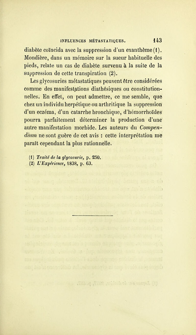 diabète coïncida avec la suppression d'un exanthème (1). Mondière, dans un mémoire sur la sueur habituelle des pieds, relate un cas de diabète survenu à la suite de la suppression de cette transpiration (2). Les glycosuries métastatiques peuvent être considérées comme des manifestations diathésiques ou constitution- nelles. En effet, on peut admettre, ce me semble, que chez un individu herpétique ou arthritique la suppression d'un eczéma, d'un catarrhe bronchique, d'hémorrhoïdes pourra parfaitement déterminer la production d'une autre manifestation morbide. Les auteurs du Compen- diiim ne sont guère de cet avis : cette interprétation me paraît cependant la plus rationnelle. (1) Traité de la glycosurie, p. 2S0. (2) L'Expérience, 1838, p. 63.