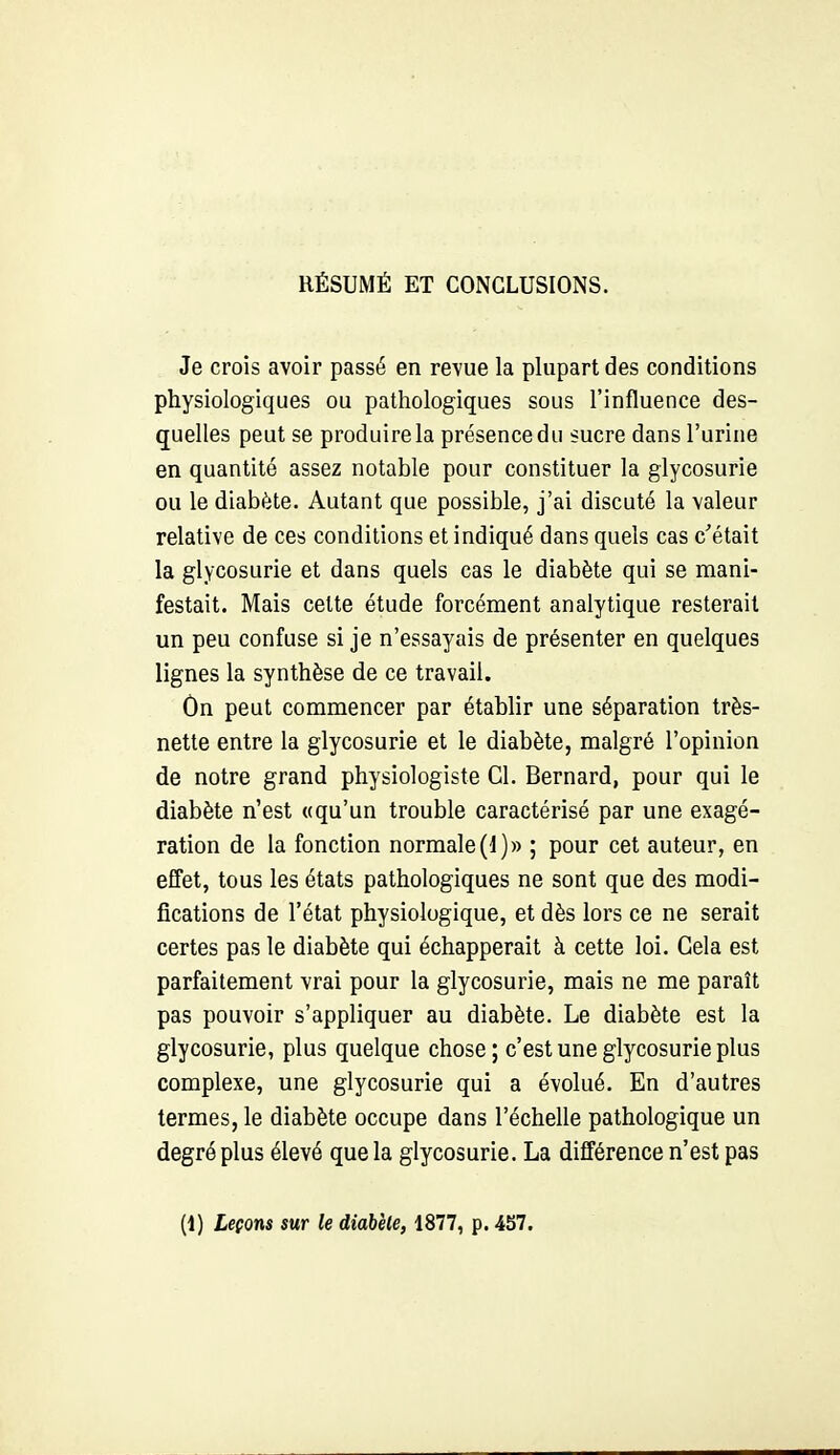 Je crois avoir passé en revue la plupart des conditions physiologiques ou pathologiques sous l'influence des- quelles peut se produire la présence du sucre dans l'urine en quantité assez notable pour constituer la glycosurie ou le diabète. Autant que possible, j'ai discuté la valeur relative de ces conditions et indiqué dans quels cas c'était la glycosurie et dans quels cas le diabète qui se mani- festait. Mais celte étude forcément analytique resterait un peu confuse si je n'essayais de présenter en quelques lignes la synthèse de ce travail. Ôn peut commencer par établir une séparation très- nette entre la glycosurie et le diabète, malgré l'opinion de notre grand physiologiste Cl. Bernard, pour qui le diabète n'est «qu'un trouble caractérisé par une exagé- ration de la fonction normale (1)» ; pour cet auteur, en effet, tous les états pathologiques ne sont que des modi- fications de l'état physiologique, et dès lors ce ne serait certes pas le diabète qui échapperait à cette loi. Gela est parfaitement vrai pour la glycosurie, mais ne me paraît pas pouvoir s'appliquer au diabète. Le diabète est la glycosurie, plus quelque chose ; c'est une glycosurie plus complexe, une glycosurie qui a évolué. En d'autres termes, le diabète occupe dans l'échelle pathologique un degré plus élevé que la glycosurie. La différence n'est pas (1) Leçons sur le diabète, 1877, p. 457.