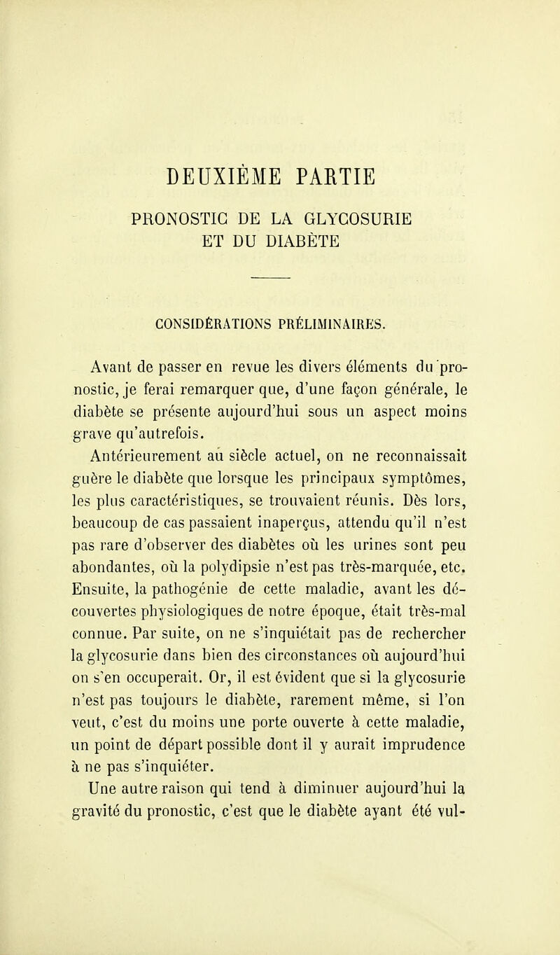 DEUXIÈME PARTIE PRONOSTIC DE LA GLYCOSURIE ET DU DIABÈTE CONSIDÉRATIONS PRÉLUMINAIRES. Avant de passer en revue les divers éléments du pro- nostic, je ferai remarquer que, d'une façon générale, le diabète se présente aujourd'hui sous un aspect moins grave qu'autrefois. Antérieurement au siècle actuel, on ne reconnaissait guère le diabète que lorsque les principaux symptômes, les plus caractéristiques, se trouvaient réunis. Dès lors, beaucoup de cas passaient inaperçus, attendu qu'il n'est pas rare d'observer des diabètes où les urines sont peu abondantes, oii la polydipsie n'est pas très-marquée, etc. Ensuite, la pathogénie de cette maladie, avant les dé- couvertes physiologiques de notre époque, était très-mal connue. Par suite, on ne s'inquiétait pas de rechercher la glycosurie dans bien des circonstances où aujourd'hui on s'en occuperait. Or, il est évident que si la glycosurie n'est pas toujours le diabète, rarement même, si l'on veut, c'est du moins une porte ouverte à cette maladie, un point de départ possible dont il y aurait imprudence à ne pas s'inquiéter. Une autre raison qui tend à diminuer aujourd'hui la gravité du pronostic, c'est que le diabète ayant été vul-