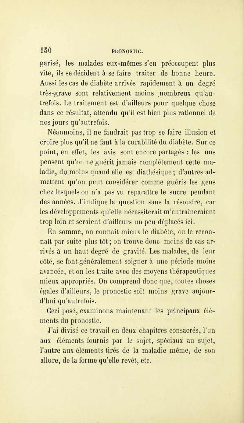 garisé, les malades eux-mêmes s'en préoccupent plus vite, ils se décident à se faire traiter de bonne heure. Aussi les cas de diabète arrivés rapidement à un degré très-grave sont relativement moins nombreux qu'au- trefois. Le traitement est d'ailleurs pour quelque chose dans ce résultat, attendu qu'il est bien plus rationnel de nos jours qu'autrefois. Néanmoins, il ne faudrait pas trop se faire illusion et croire plus qu'il ne faut à la curabilité du diabète. Sur ce point, en effet, les avis sont encore partagés : les uns pensent qu'on ne guérit jamais complètement cette ma- ladie, du moins quand elle est diathésique; d'autres ad- mettent qu'on peut considérer comme guéris les gens chez lesquels on n'a pas vu reparaître le sucre pendant des années. J'indique la question sans la résoudre, car les développements qu'elle nécessiterait m'entraîneraient trop loin et seraient d'ailleurs un peu déplacés ici. En somme, on connaît mieux le diabète, on le recon- naît par suite plus tôt; on trouve donc moins de cas ar- rivés à un haut degré de gravité. Les malades, de leur côté, se font généralement soigner à une période moins avancée, et on les traite avec des moyens thérapeutiques mieux a{)propriés. On comprend donc que, toutes choses égales d'ailleurs, le pronostic soit moins grave aujour- d'hui qu'autrefois. Ceci posé, examinons maintenant les principaux élé- ments du pronostic. J'ai divisé ce travail en deux chapitres consacrés, l'un aux éléments fournis par le sujet, spéciaux au sujet, l'autre aux éléments tirés de la maladie même, de son allure, de la forme qu'elle revêt, etc.