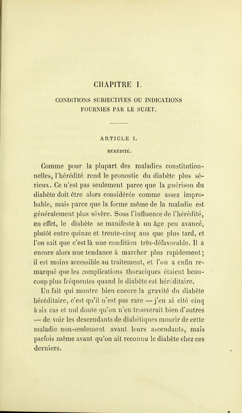 CHAPITRE I. CONDITIONS SUBJECTIVES OU INDICATIONS FOURNIES PAR LE SUJET. ARTICLE I. HÉRÉDITÉ. Gomme pour la plupart des maladies constilution- nelles, l'hérédité rend le pronostic du diabète plus sé- rieux. Ce n'est pas seulement parce que la guérison du diabète doit être alors considérée comme assez impro- bable, mais parce que la forme même de la maladie est généralement plus sévère. Sous l'influence de l'hérédité, en effet, le diabète se manifeste à un tige peu avancé, plutôt entre quinze et trente-cinq ans que plus tard, et l'on sait que c'est là une condition très-défavorable. Il a encore alors une tendance à marcher plus rapidement; il est moins accessible au traitement, et l'on a enfin re- marqué que les complications thoraciques étaient beau- coup plus fréquentes quand le diabète est héréditaire. Un fait qui montre bien encore la gravité du diabète héréditaire, c'est qu'il n'est pas rare —j'en ai cité cinq à six cas et nul doute qu'on n'en trouverait bien d'autres — de voir les descendants de diabétiques mourir de cette maladie non-seulement avant leurs ascendants, mais parfois même avant qu'on ait reconnu le diabète chez ces derniers.