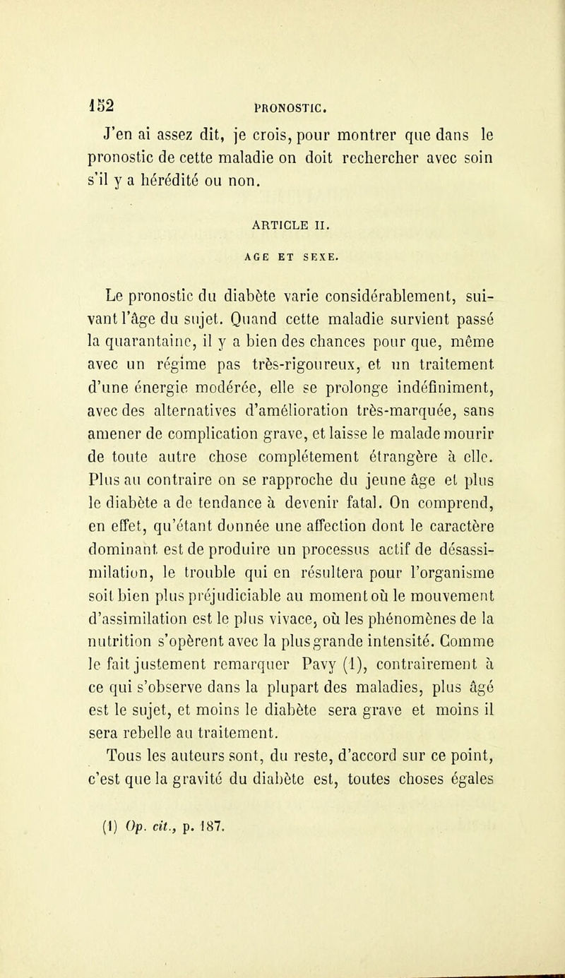 J'en ai assez dit, je crois, pour montrer que dans le pronostic de cette maladie on doit rechercher avec soin s'il y a hérédité ou non. ARTICLE II. AGE ET SEXE. Le pronostic du diabète varie considérablement, sui- vant l'âge du sujet. Quand cette maladie survient passé la quarantaine, il y a bien des chances pour que, même avec un régime pas très-rigoureux, et un traitement d'une énergie modérée, elle se prolonge indéfiniment, avec des alternatives d'amélioration très-marquée, sans amener de complication grave, et laisse le malade mourir de toute autre chose complètement étrangère à clic. Plus au contraire on se rapproche du jeune âge et plus le diabète a de tendance à devenir fatal. On comprend, en effet, qu'étant donnée une affection dont le caractère dominant est de produire un processus actif de désassi- milation, le trouble qui en résultera pour l'organisme soit bien plus préjudiciable au moment oii le mouvement d'assimilation est le plus vivace, oîi les phénomènes de la nutrition s'opèrent avec la plus grande intensité. Comme le fait justement remarquer Pavy (1), contrairement à ce qui s'observe dans la plupart des maladies, plus âgé est le sujet, et moins le diabète sera grave et moins il sera rebelle au traitement. Tous les auteurs sont, du reste, d'accord sur ce point, c'est que la gravité du diabète est, toutes choses égales (I) Op. cit., p. 187.