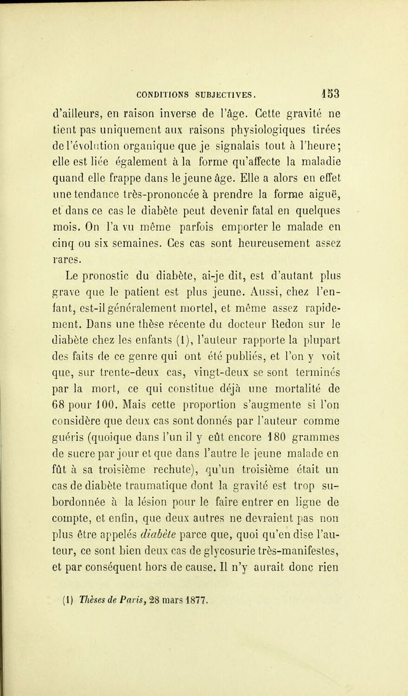 d'ailleurs, en raison inverse de l'âge. Cette gravité ne tient pas uniquement aux raisons physiologiques tirées de l'évolution organique que je signalais tout à l'heure; elle est liée également à la forme qu'affecte la maladie quand elle frappe dans le jeune âge. Elle a alors en effet une tendance très-prononcée à prendre la forme aiguë, et dans ce cas le diabète peut devenir fatal en quelques mois. On l'a vu même parfois emporter le malade en cinq ou six semaines. Ces cas sont heureusement assez rares. Le pronostic du diabète, ai-je dit, est d'autant plus grave que le patient est plus jeune. Aussi, chez l'en- fant, est-il généralement mortel, et même assez rapide- ment. Dans une thèse récente du docteur Redon sur le diabète chez les enfants (1), l'auteur rapporte la plupart des faits de ce genre qui ont été publiés, et l'on y voit que, sur trente-deux cas, vingt-deux se sont terminés par la mort, ce qui constitue déjcà une mortalité de 68 pour J 00. Mais cette proportion s'augmente si l'on considère que deux cas sont donnés par l'auteur comme guéris (quoique dans l'un il y eût encore 180 grammes de sucre par jour et que dans l'autre le jeune malade en fût à sa troisième rechute), qu'un troisième était un cas de diabète traumatique dont la gravité est trop su- bordonnée ù la lésion pour le faire entrer en ligne de compte, et enfin, que deux autres ne devraient pas non plus être appelés diabète parce que, quoi qu'en dise l'au- teur, ce sont bien deux cas de glycosurie très-manifestes, et par conséquent hors de cause. Il n'y aurait donc rien (1) T/ièsei (Ze Parw, 28 mars 1877.