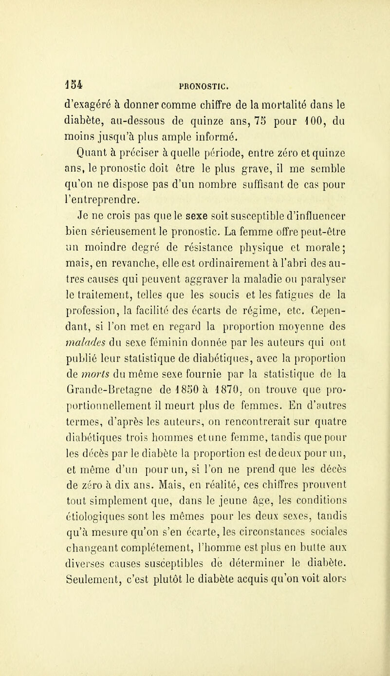 d'exagéré à donner comme chiffre de la mortalité dans le diabète, au-dessous de quinze ans, 75 pour 100, du moins jusqu'à plus ample informé. Quant à préciser à quelle période, entre zéro et quinze ans, le pronostic doit être le plus grave, il me semble qu'on ne dispose pas d'un nombre suffisant de cas pour l'entreprendre. Je ne crois pas que le sexe soit susceptible d'influencer bien sérieusement le pronostic. La femme offre peut-être un moindre degré de résistance physique et morale; mais, en revanche, elle est ordinairement à l'abri des au- tres causes qui peuvent aggraver la maladie ou paralyser le traitement, telles que les soucis et les fatigues de la profession, la facilité des écarts de régime, etc. Cepen- dant, si l'on met en regard la proportion moyenne des malades du sexe féminin donnée par les auteurs qui ont publié leur statistique de diabétiques, avec la proportion de moi'is du même sexe fournie par la statistique de la Grande-Bretagne de 1850 à 1870. on trouve que [)ro- portionnellement il meurt plus de femmes. En d'autres termes, d'après les auteurs, on rencontrerait sur quatre diabétiques trois hommes etune femme, tandis que pour les décès par le diabète la proportion est de deux pour un, et même d'un pour un, si l'on ne prend que les décès de zéro à dix ans. Mais, en réalité, ces chiffres prouvent tout simplement que, dans le jeune âge, les conditions étiologiques sont les mêmes pour les deux sexes, tandis qu'à mesure qu'on s'en écarte, les circonstances sociales changeant complètement, l'homme est plus en butte aux diverses causes susceptibles de déterminer le diabète. Seulement, c'est plutôt le diabète acquis qu'on voit alors