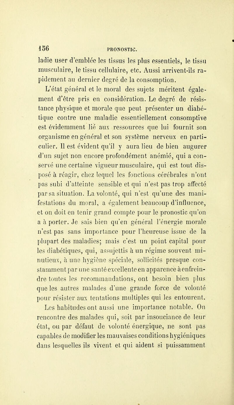 ladie user d'emblée les tissus les plus essentiels, le tissa musculaire, le tissu cellulaire, etc. Aussi arrivent-ils ra- pidement au dernier degré de la consomption. L'état général et le moral des sujets méritent égale- ment d'être pris en considération. Le degré de résis- tance physique et morale que peut présenter un diabé- tique contre une maladie essentiellement consomptive est évidemment lié aux ressources que lui fournit son organisme en général et son système nerveux en parti- culier. Il est évident qu'il y aura lieu de bien augurer d'un sujet non encore profondément anémié, qui a con- servé une certaine vigueur musculaire, qui est tout dis- posé à réagir, chez lequel les fonctions cérébrales n'ont pas subi d'atteinte sensible et qui n'est pas trop affecté par sa situation. La volonté, qui n'est qu'une des mani- festations du moral, a également beaucoup d'influence, et on doit en tenir grand compte pour le pronostic qu'on a à porter. Je sais bien qu'en général l'énergie morale n'est pas sans importance pour l'heureuse issue de la plupart des maladies; mais c'est un point capital pour les diabétiques, qui, assujettis à un régime souvent mi- nutieux, à une hygiène spéciale, sollicités presque con- stararaentpar une santé excellente en apparence àenfrein- dre toutes les recommandations, ont besoin bien plus que les autres malades d'une grande force de volonté pour résister aux tentations multiples qui les entourent. Les habitudes ont aussi une importance notable. On rencontre des malades qui, soit par insouciance de leur état, ou par défaut de volonté énergique, ne sont pas capables de modifier les mauvaises conditions hygiéniques dans lesquelles ils vivent et qui aident si puissamment