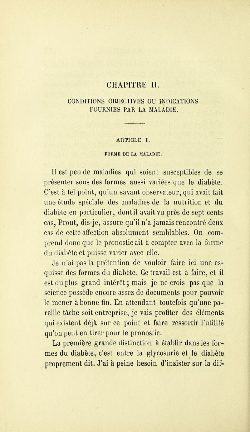 CHAPITRE II. CONDITIONS OBJECTIVES OU WDICATIONS FOURNIES PAR LA MALADIE. ARTICLE I. FORME DE LA MALADIE. 11 est peu de maladies qui soient susceptibles de se présenter sous des formes aussi variées que le diabète. C'est à tel point, qu'un savant observateur, qui avait fait une étude spéciale des maladies de la nutrition et du diabète en particulier, dont il avait vu près de sept cents cas, Prout, dis-je, assure qu'il n'a jamais rencontré deux cas de cette affection absolument semblables. On com- prend donc que le pronostic ait à compter avec la forme du diabète et puisse varier avec elle. Je n'ai pas la prétention de vouloir faire ici une es- quisse des formes du diabète. Ce travail est à faire, et il est du plus grand intérêt ; mais je ne crois pas que la science possède encore assez de documents pour pouvoir le mener à bonne fin. En attendant toutefois qu'une pa- reille tâche soit entreprise, je vais profiter des éléments qui existent déjà sur ce point et faire ressortir l'utilité qu'on peut en tirer pour le pronostic. La première grande distinction à établir dans les for- mes du diabète, c'est entre la glycosurie et le diabète proprement dit. J'ai à peine besoin d'insister sur la dif-