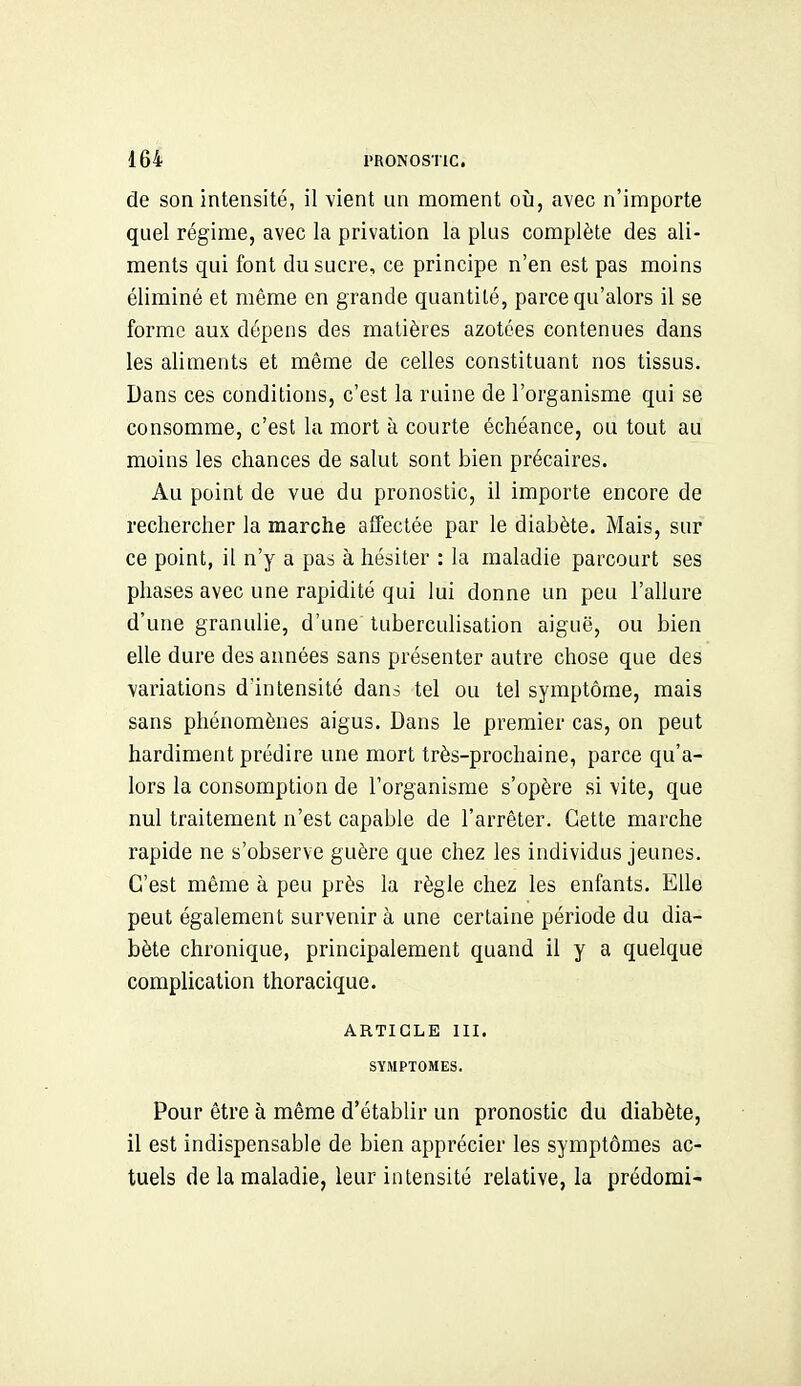 de son intensité, il vient un moment oîi, avec n'importe quel régime, avec la privation la plus complète des ali- ments qui font du sucre, ce principe n'en est pas moins éliminé et même en grande quantité, parce qu'alors il se forme aux dépens des matières azotées contenues dans les aliments et même de celles constituant nos tissus. Dans ces conditions, c'est la ruine de l'organisme qui se consomme, c'est la mort à courte échéance, ou tout au moins les chances de salut sont bien précaires. Au point de vue du pronostic, il importe encore de rechercher la marche affectée par le diabète. Mais, sur ce point, il n'y a pas à hésiter : la maladie parcourt ses phases avec une rapidité qui lui donne un peu l'allure d'une granulie, d'une' tuberculisation aiguë, ou bien elle dure des années sans présenter autre chose que des variations d'intensité dans tel ou tel symptôme, mais sans phénomènes aigus. Dans le premier cas, on peut hardiment prédire une mort très-prochaine, parce qu'a- lors la consomption de l'organisme s'opère si vite, que nul traitement n'est capable de l'arrêter. Cette marche rapide ne s'observe guère que chez les individus jeunes. C'est même à peu près la règle chez les enfants. Elle peut également survenir à une certaine période du dia- bète chronique, principalement quand il y a quelque complication thoracique. ARTICLE III. SYMPTOMES. Pour être à même d'établir un pronostic du diabète, il est indispensable de bien apprécier les symptômes ac- tuels de la maladie, leur intensité relative, la prédomi-