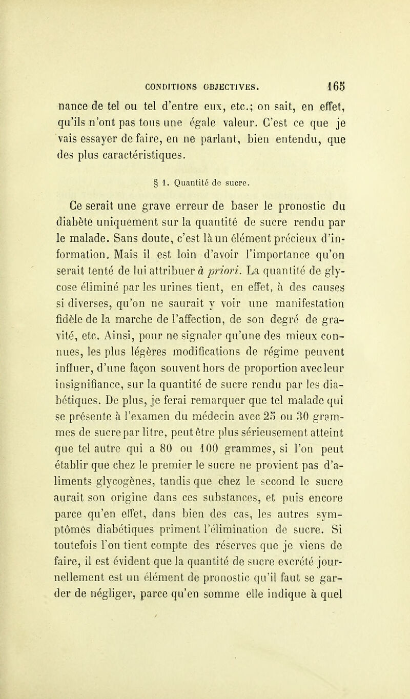 nance de tel ou tel d'entre eux, etc.; on sait, en elfet, qu'ils n'ont pas tous une égale valeur. C'est ce que je vais essayer de faire, en ne parlant, bien entendu, que des plus caractéristiques. § 1. Quantité de sucre. Ce serait une grave erreur de baser le pronostic du diabète uniquement sur la quantité de sucre rendu par le malade. Sans doute, c'est là un élément précieux d'in- formation. Mais il est loin d'avoir l'importance qu'on serait tenté de lui attribuer à priori. La quantité de gly- cose éliminé par les urines tient, en effet, à des causes si diverses, qu'on ne saurait y voir une manifestation fidèle de la marche de l'affection, de son degré de gra- vité, etc. Ainsi, pour ne signaler qu'une des mieux con- nues, les plus légères modiflcations de régime peuvent influer, d'une façon souvent hors de proportion avecleur insignifiance, sur la quantité de sucre rendu par les dia- bétiques. De plus, je ferai remarquer que tel malade qui se présente à l'examen du médecin avec 2o ou 30 gram- mes de sucre par litre, peut être plus sérieusement atteint que tel autre qui a 80 ou 100 grammes, si l'on peut établir que chez le premier le sucre ne provient pas d'a- liments glycogènes, tandis que chez le second le sucre aurait son origine dans ces substances, et puis encore parce qu'en effet, dans bien des cas, les autres sym- ptômès diabétiques priment l'élimination de sucre. Si toutefois l'on tient compte des réserves que je viens de faire, il est évident que la quantité de sucre excrété jour- nellement est un élément de pronostic qu'il faut se gar- der de négliger, parce qu'en somme elle indique à quel
