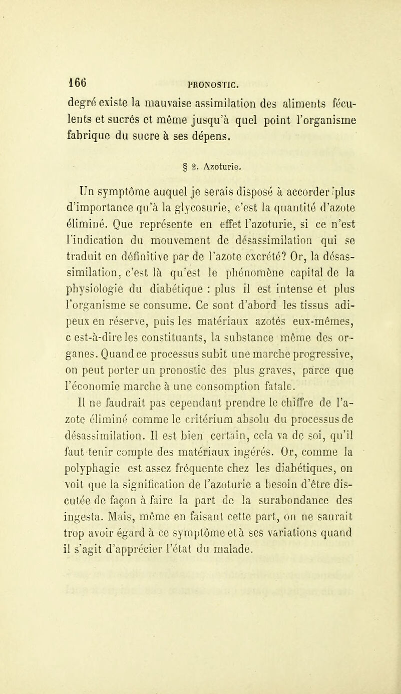 degré existe la mauvaise assimilation des aliments fécu- lents et sucrés et même jusqu'à quel point l'organisme fabrique du sucre à ses dépens. § 2. Azoturie. Un symptôme auquel je serais disposé à accorder :plus d'importance qu'à la glycosurie, c'est la quantité d'azote éliminé. Que représente en effet l'azoturie, si ce n'est l'indication du mouvement de désassimilation qui se traduit en définitive par de l'azote excrété? Or, la désas- similation. c'est là qu'est le phénomène capital de la physiologie du diabétique : plus il est intense et plus l'organisme se consume. Ce sont d'abord les tissus adi- peux en réserve, puis les matériaux azotés eux-mêmes, c est-à-dire les constituants, la substance même des or- ganes. Quand ce processus subit une marche progressive, on peut porter un pronostic des plus graves, parce que l'économie marche à une consomption fatale. Il no faudrait pas cependant prendre le chiffre de l'a- zote éliminé comme le critérium absolu du processus de désassimilation. Il est bien certain, cela va de soi, qu'il faut-tenir compte des matériaux ingérés. Or, comme la polyphagie est assez fréquente chez les diabétiques, on voit que la signification de l'azoturie a besoin d'être dis- cutée de façon à faire la part de la surabondance des ingesta. Mais, même en faisant cette part, on ne saurait trop avoir égard à ce symptôme et à ses variations quand il s'agit d'apprécier l'état du malade.