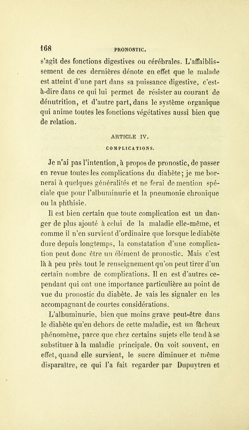 s'agit des fonctions digestives ou cérébrales. L'affaiblis- sement de ces dernières dénote en effet que le malade est atteint d'une part dans sa puissance digestive, c'est- à-dire dans ce qui lui permet de résister au courant de dénutrition, et d'autre part, dans le système organique qui anime toutes les fonctions végétatives aussi bien que de relation. ARTICLE IV. COMPLICATIONS. Je n'ai pas l'intention, à propos de pronostic, de passer en revue toutes les complications du diabète; je me bor- nerai à quelques généralités et ne ferai de mention spé- ciale que pour l'albuminurie et la pneumonie chronique ou la phthisie. Il est bien certain que toute complication est un dan- ger de plus ajouté à celui de la maladie elle-même, et comme il n'en survient d'ordinaire que lorsque le diabète dure depuis longtemps, la constatation d'une complica- tion peut donc être un élément de pronostic. Mais c'est là à peu près tout le renseignement qu'on peut tirer d'un certain nombre de complications. Il en est d'autres ce- pendant qui ont une importance particulière au point de vue du pronostic du diabète. Je vais les signaler en les accompagnant de courtes considérations. L'albuminurie, bien que moins grave peut-être dans le diabète qu'en dehors de cette maladie, est un fâcheux phénomène, parce que chez certains sujets elle tend à se substituer à la maladie principale. On voit souvent, en effet, quand elle survient, le sucre diminuer et niême disparaître, ce qui l'a fait regarder par Dupuytren et